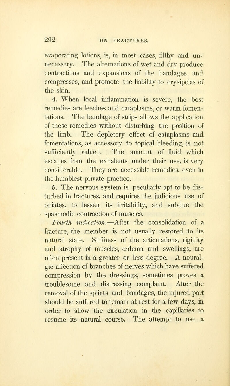evaporating lotions, is, in most cases, filthy and un- necessary. The alternations of wet and dry produce contractions and expansions of the bandages and compresses, and promote the liability to erysipelas of the skin. 4. When local inflammation is severe, the best remedies are leeches and cataplasms, or warm fomen- tations. The bandage of strips allows the application of these remedies without disturbing the position of the limb. The depletory effect of cataplasms and fomentations, as accessory to topical bleeding, is not sufliciently valued. The amount of fluid which escapes from the exhalents under their use, is very considerable. They are accessible remedies, even in the humblest private practice. 5. The nervous system is peculiarly apt to be dis- turbed in fractures, and requires the judicious use of opiates, to lessen its irritability, and subdue the spasmodic contraction of muscles. Fourth indication.—After the consolidation of a fracture, the member is not usually restored to its natural state. Stiffness of the articulations, rigidity and atrophy of muscles, oedema and swellings, are often present in a greater or less degree. A neural- gic affection of branches of nerves which have suffered compression by the dressings, sometimes proves a troublesome and distressing complaint. After the removal of the splints and bandages, the injured part should be suffered to remain at rest for a few days, in order to allow the circulation in the capillaries to resume its natural course. The attempt to use a