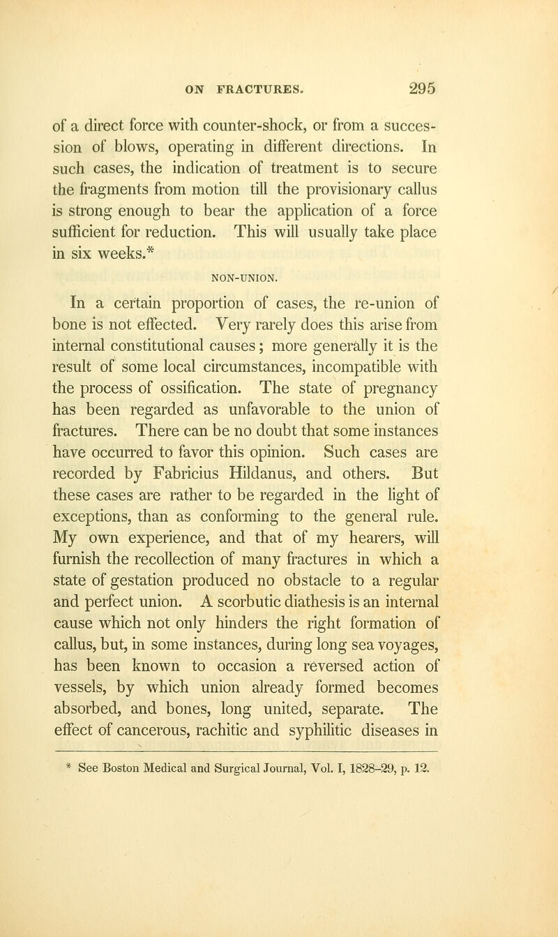 of a direct force with counter-shock, or from a succes- sion of blows, operating in different directions. In such cases, the indication of treatment is to secure the fragments from motion till the pro visionary callus is strong enough to bear the application of a force sufficient for reduction. This will usually take place in six weeks.* NON-UNION. In a certain proportion of cases, the re-union of bone is not effected. Very rarely does this arise from internal constitutional causes; more generally it is the result of some local circumstances, incompatible with the process of ossification. The state of pregnancy has been regarded as unfavorable to the union of fractures. There can be no doubt that some instances have occurred to favor this opinion. Such cases are recorded by Fabricius Hildanus, and others. But these cases are rather to be regarded in the light of exceptions, than as conforming to the general rule. My own experience, and that of my hearers, will furnish the recollection of many fractures in which a state of gestation produced no obstacle to a regular and perfect union. A scorbutic diathesis is an internal cause which not only hinders the right formation of callus, but, in some instances, during long sea voyages, has been known to occasion a reversed action of vessels, by which union already formed becomes absorbed, and bones, long united, separate. The effect of cancerous, rachitic and syphilitic diseases in * See Boston Medical and Surgical Journal, Vol. 1,1828-29, p. 12.