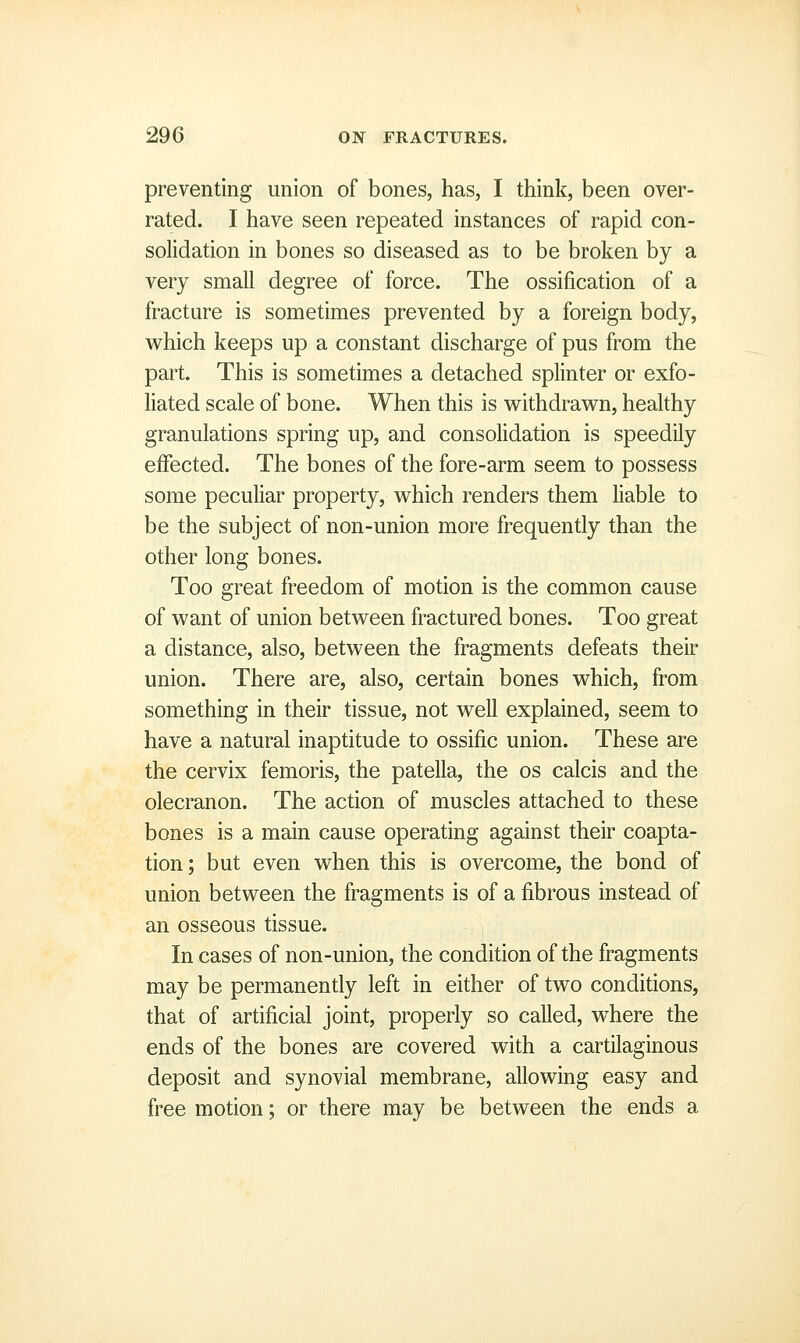 preventing union of bones, has, I think, been over- rated. I have seen repeated instances of rapid con- solidation in bones so diseased as to be broken by a very small degree of force. The ossification of a fracture is sometimes prevented by a foreign body, which keeps up a constant discharge of pus from the part. This is sometimes a detached splinter or exfo- liated scale of bone. When this is withdrawn, healthy granulations spring up, and consolidation is speedily effected. The bones of the fore-arm seem to possess some peculiar property, which renders them liable to be the subject of non-union more frequently than the other long bones. Too great freedom of motion is the common cause of want of union between fractured bones. Too great a distance, also, between the fragments defeats their union. There are, also, certain bones which, from something in their tissue, not well explained, seem to have a natural inaptitude to ossific union. These are the cervix femoris, the patella, the os calcis and the olecranon. The action of muscles attached to these bones is a main cause operating against their coapta- tion ; but even when this is overcome, the bond of union between the fragments is of a fibrous instead of an osseous tissue. In cases of non-union, the condition of the fragments may be permanently left in either of two conditions, that of artificial joint, properly so called, where the ends of the bones are covered with a cartilaginous deposit and synovial membrane, allowing easy and free motion; or there may be between the ends a
