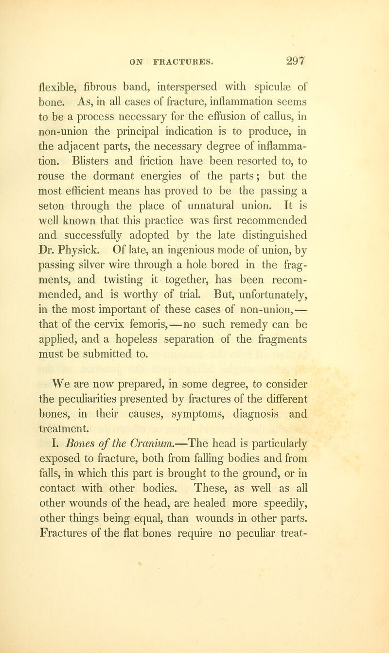 flexible, fibrous band, interspersed with spiculae of bone. As, in all cases of fracture, inflammation seems to be a process necessary for the effusion of callus, in non-union the principal indication is to produce, in the adjacent parts, the necessary degree of inflamma- tion. Blisters and friction have been resorted to, to rouse the dormant energies of the parts; but the most efficient means has proved to be the passing a seton through the place of unnatural union. It is well known that this practice was first recommended and successfully adopted by the late distinguished Dr. Physick. Of late, an ingenious mode of union, by passing silver wire through a hole bored in the frag- ments, and twisting it together, has been recom- mended, and is worthy of trial. But, unfortunately, in the most important of these cases of non-union,— that of the cervix femoris,—no such remedy can be applied, and a hopeless separation of the fragments must be submitted to. We are now prepared, in some degree, to consider the peculiarities presented by fractures of the different bones, in their causes, symptoms, diagnosis and treatment. I. Bones of the Cranium.—The head is particularly exposed to fracture, both from falling bodies and from falls, in which this part is brought to the ground, or in contact with other bodies. These, as well as all other wounds of the head, are healed more speedily, other things being equal, than wounds in other parts. Fractures of the flat bones require no peculiar treat-