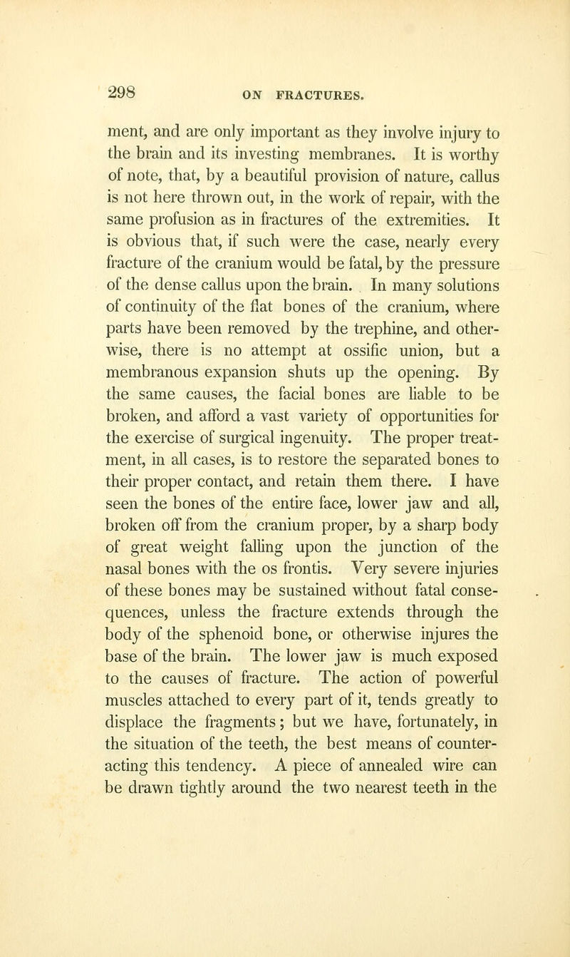 ment, and are only important as they involve injury to the brain and its investing membranes. It is worthy of note, that, by a beautiful provision of nature, callus is not here thrown out, in the work of repair, with the same profusion as in fractures of the extremities. It is obvious that, if such were the case, nearly every fracture of the cranium would be fatal, by the pressure of the dense callus upon the brain. In many solutions of continuity of the fiat bones of the cranium, where parts have been removed by the trephine, and other- wise, there is no attempt at ossific union, but a membranous expansion shuts up the opening. By the same causes, the facial bones are liable to be broken, and afford a vast variety of opportunities for the exercise of surgical ingenuity. The proper treat- ment, in all cases, is to restore the separated bones to their proper contact, and retain them there. I have seen the bones of the entire face, lower jaw and all, broken off from the cranium proper, by a sharp body of great weight falling upon the junction of the nasal bones with the os frontis. Very severe injuries of these bones may be sustained without fatal conse- quences, unless the fracture extends through the body of the sphenoid bone, or otherwise injures the base of the brain. The lower jaw is much exposed to the causes of fracture. The action of powerful muscles attached to every part of it, tends greatly to displace the fragments; but we have, fortunately, in the situation of the teeth, the best means of counter- acting this tendency. A piece of annealed wire can be drawn tightly around the two nearest teeth in the