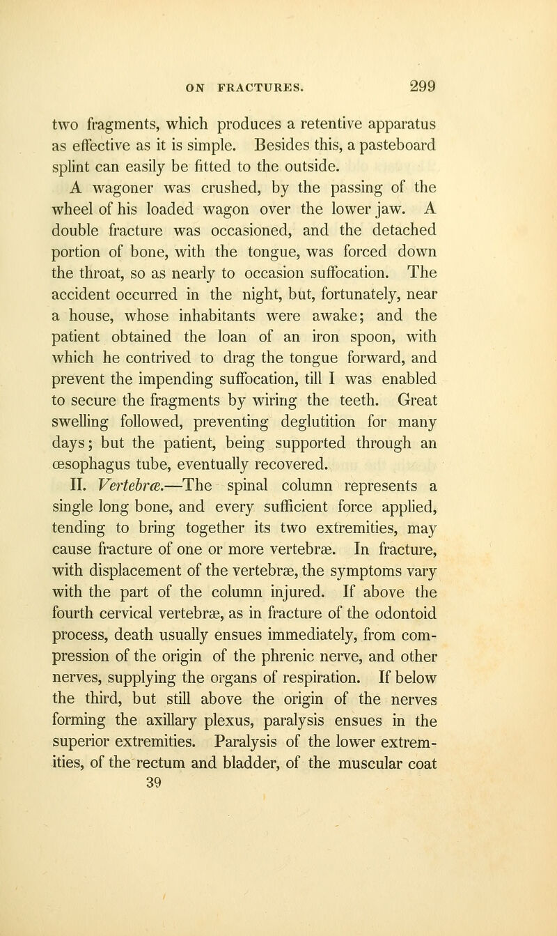 two fragments, which produces a retentive apparatus as effective as it is simple. Besides this, a pasteboard splint can easily be fitted to the outside. A wagoner was crushed, by the passing of the wheel of his loaded wagon over the lower jaw. A double fracture was occasioned, and the detached portion of bone, with the tongue, was forced down the throat, so as nearly to occasion suffocation. The accident occurred in the night, but, fortunately, near a house, whose inhabitants were awake; and the patient obtained the loan of an iron spoon, with which he contrived to drag the tongue forward, and prevent the impending suffocation, till I was enabled to secure the fragments by wiring the teeth. Great swelling followed, preventing deglutition for many days; but the patient, being supported through an oesophagus tube, eventually recovered. II. VertebrcE.—The spinal column represents a single long bone, and every sufficient force applied, tending to bring together its two extremities, may cause fracture of one or more vertebrae. In fracture, with displacement of the vertebrae, the symptoms vary with the part of the column injured. If above the fourth cervical vertebrae, as in fracture of the odontoid process, death usually ensues immediately, from com- pression of the origin of the phrenic nerve, and other nerves, supplying the organs of respiration. If below the third, but still above the origin of the nerves forming the axillary plexus, paralysis ensues in the superior extremities. Paralysis of the lower extrem- ities, of the rectum and bladder, of the muscular coat 39