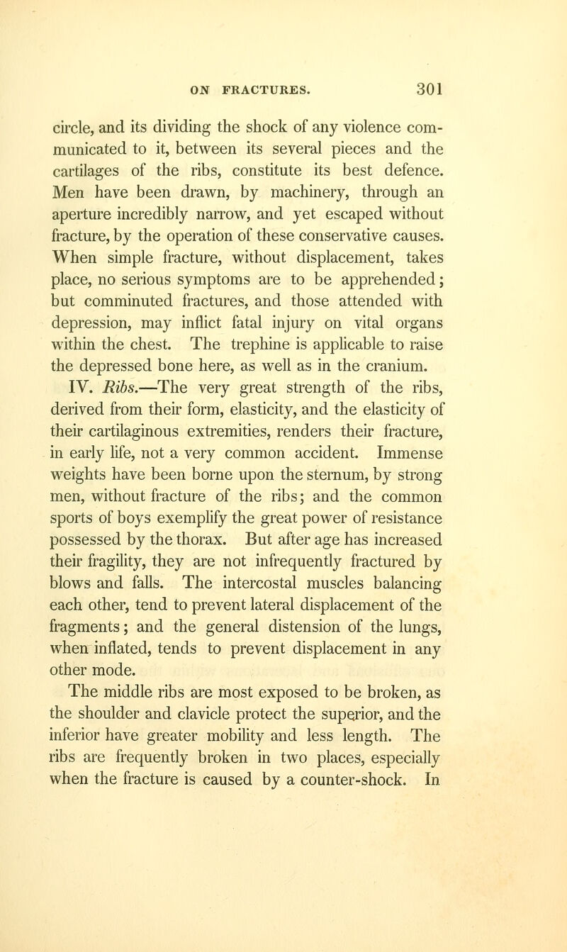 circle, and its dividing the shock of any violence com- municated to it, between its several pieces and the cartilages of the ribs, constitute its best defence. Men have been dravi^n, by machinery, through an aperture incredibly narrow, and yet escaped without fracture, by the operation of these conservative causes. When simple fracture, without displacement, takes place, no serious symptoms are to be apprehended; but comminuted fractures, and those attended with depression, may inflict fatal injury on vital organs within the chest. The trephine is applicable to raise the depressed bone here, as well as in the cranium. IV. Ribs.—The very great strength of the ribs, derived from their form, elasticity, and the elasticity of their cartilaginous extremities, renders their fracture, in early life, not a very common accident. Immense weights have been borne upon the sternum, by strong men, without fracture of the ribs; and the common sports of boys exemplify the great power of resistance possessed by the thorax. But after age has increased their fragility, they are not infrequently fractured by blows and falls. The intercostal muscles balancing each other, tend to prevent lateral displacement of the fragments; and the general distension of the lungs, when inflated, tends to prevent displacement in any other mode. The middle ribs are most exposed to be broken, as the shoulder and clavicle protect the superior, and the inferior have greater mobility and less length. The ribs are frequently broken in two places, especially when the fracture is caused by a counter-shock. In