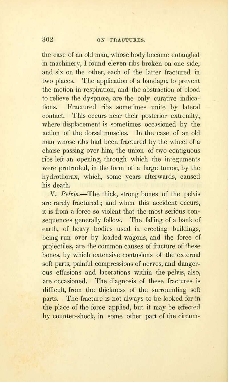 the case of an old man, whose body became entangled in machinery, I found eleven ribs broken on one side, and six on the other, each of the latter fractured in two places. The application of a bandage, to prevent the motion in respiration, and the abstraction of blood to relieve the dyspnoea, are the only curative indica- tions. Fractured ribs sometimes unite by lateral contact. This occurs near their posterior extremity, where displacement is sometimes occasioned by the action of the dorsal muscles. In the case of an old man whose ribs had been fractured by the wheel of a chaise passing over him, the union of two contiguous ribs left an opening, through which the integuments were protruded, in the form of a large tumor, by the hydrothorax, which, some years afterwards, caused his death. V. Pelvis.—The thick, strong bones of the pelvis are rarely fractured; and when this accident occurs, it is from a force so violent that the most serious con- sequences generally follow. The falling of a bank of earth, of heavy bodies used in erecting buildings, being run over by loaded wagons, and the force of projectiles, are the common causes of fracture of these bones, by which extensive contusions of the external soft parts, painful compressions of nerves, and danger- ous effusions and lacerations within the pelvis, also, are occasioned. The diagnosis of these fractures is difficult, from the thickness of the surrounding soft parts. The fracture is not always to be looked for in the place of the force applied, but it may be effected by counter-shock, in some other part of the circum-