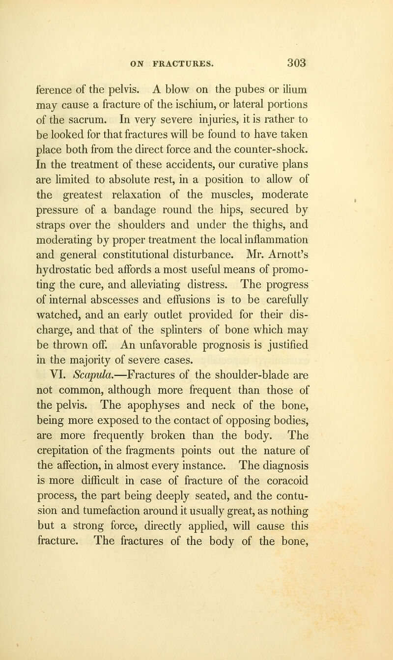 ference of the pelvis. A blow on the pubes or ilium may cause a fracture of the ischium, or lateral portions of the sacrum. In very severe injuries, it is rather to be looked for that fractures will be found to have taken place both from the direct force and the counter-shock. In the treatment of these accidents, our curative plans are limited to absolute rest, in a position to allow of the greatest relaxation of the muscles, moderate pressure of a bandage round the hips, secured by straps over the shoulders and under the thighs, and moderating by proper treatment the local inflammation and general constitutional disturbance. Mr. Arnott's hydrostatic bed affords a most useful means of promo- ting the cure, and alleviating distress. The progress of internal abscesses and effusions is to be carefully watched, and an early outlet provided for their dis- charge, and that of the splinters of bone which may be thrown off. An unfavorable prognosis is justified in the majority of severe cases. VI. Scapula.—Fractures of the shoulder-blade are not common, although more frequent than those of the pelvis. The apophyses and neck of the bone, being more exposed to the contact of opposing bodies, are more frequently broken than the body. The crepitation of the fragments points out the nature of the affection, in almost every instance. The diagnosis is more difficult in case of fracture of the coracoid process, the part being deeply seated, and the contu- sion and tumefaction around it usually great, as nothing but a strong force, directly applied, will cause this fracture. The fractures of the body of the bone,