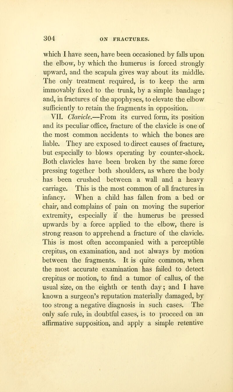 which I have seen, have been occasioned by falls upon the elbow, by which the humerus is forced strongly upward, and the scapula gives way about its middle. The only treatment required, is to keep the arm immovably fixed to the trunk, by a simple bandage; and, in fractures of the apophyses, to elevate the elbow sufficiently to retain the fragments in opposition. VII. Clavicle.—From its curved form, its position and its peculiar office, fracture of the clavicle is one of the most common accidents to which the bones are liable. They are exposed to direct causes of fracture, but especially to blows operating by counter-shock. Both clavicles have been broken by the same force pressing together both shoulders, as where the body has been crushed between a wall and a heavy carriage. This is the most common of all fractures in infancy. When a child has fallen from a bed or chair, and complains of pain on moving the superior extremity, especially if the humerus be pressed upwards by a force applied to the elbow, there is strong reason to apprehend a fracture of the clavicle. This is most often accompanied with a perceptible crepitus, on examination, and not always by motion between the fragments. It is quite common, when the most accurate examination has failed to detect crepitus or motion, to find a tumor of callus, of the usual size, on the eighth or tenth day; and I have known a surgeon's reputation materially damaged, by too strong a negative diagnosis in such cases. The only safe rule, in doubtful cases, is to proceed on an affirmative supposition, and apply a simple retentive