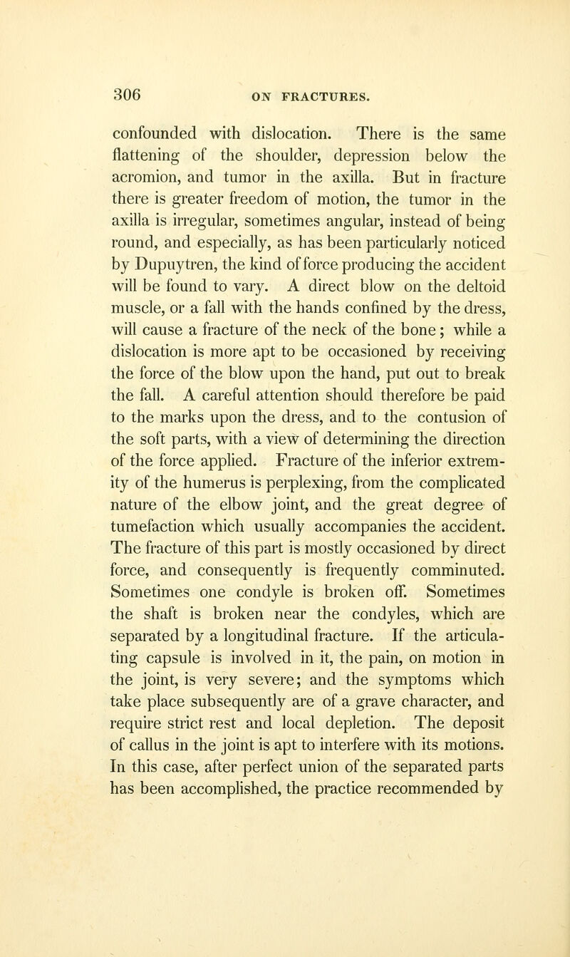confounded with dislocation. There is the same flattening of the shoulder, depression below the acromion, and tumor in the axilla. But in fracture there is greater freedom of motion, the tumor in the axilla is irregular, sometimes angular, instead of being round, and especially, as has been particularly noticed by Dupuytren, the kind of force producing the accident will be found to vary. A direct blow on the deltoid muscle, or a fall with the hands confined by the dress, will cause a fracture of the neck of the bone; while a dislocation is more apt to be occasioned by receiving the force of the blow upon the hand, put out to break the fall. A careful attention should therefore be paid to the marks upon the dress, and to the contusion of the soft parts, with a view of determining the direction of the force applied. Fracture of the inferior extrem- ity of the humerus is perplexing, from the complicated nature of the elbow joint, and the great degree of tumefaction which usually accompanies the accident. The fracture of this part is mostly occasioned by direct force, and consequently is frequently comminuted. Sometimes one condyle is broken off. Sometimes the shaft is broken near the condyles, which are separated by a longitudinal fracture. If the articula- ting capsule is involved in it, the pain, on motion in the joint, is very severe; and the symptoms which take place subsequently are of a grave character, and require strict rest and local depletion. The deposit of callus in the joint is apt to interfere with its motions. In this case, after perfect union of the separated parts has been accomplished, the practice recommended by