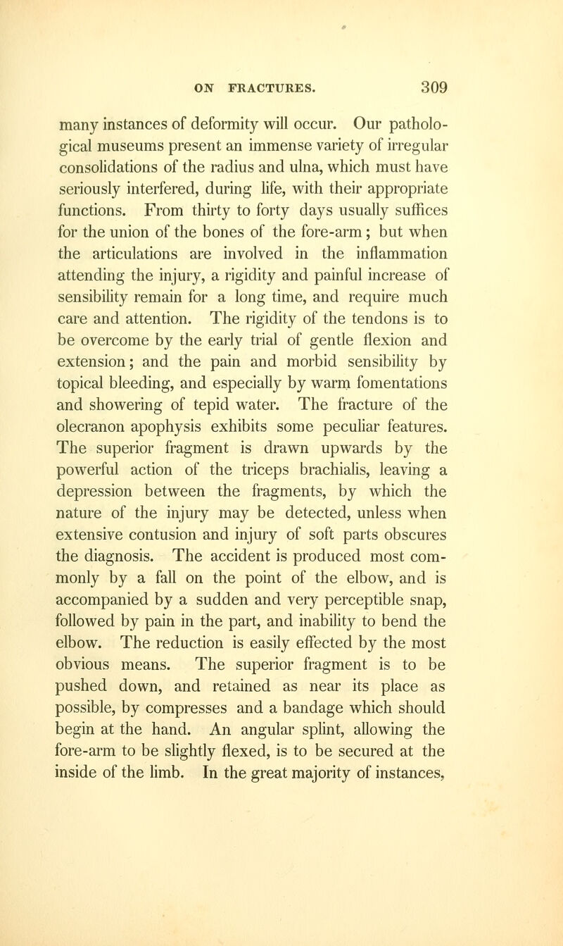 many instances of deformity will occur. Our patholo- gical museums present an immense variety of irregular consolidations of the radius and ulna, which must have seriously interfered, during life, with their appropriate functions. From thirty to forty days usually suffices for the union of the bones of the fore-arm; but when the articulations are involved in the inflammation attending the injury, a rigidity and painful increase of sensibility remain for a long time, and require much care and attention. The rigidity of the tendons is to be overcome by the early trial of gentle flexion and extension; and the pain and morbid sensibility by topical bleeding, and especially by warm fomentations and showering of tepid water. The fracture of the olecranon apophysis exhibits some peculiar features. The superior fragment is drawn upwards by the powerful action of the triceps brachialis, leaving a depression between the fragments, by which the nature of the injury may be detected, unless when extensive contusion and injury of soft parts obscures the diagnosis. The accident is produced most com- monly by a fall on the point of the elbow, and is accompanied by a sudden and very perceptible snap, followed by pain in the part, and inability to bend the elbow. The reduction is easily effected by the most obvious means. The superior fragment is to be pushed down, and retained as near its place as possible, by compresses and a bandage which should begin at the hand. An angular splint, allowing the fore-arm to be slightly flexed, is to be secured at the inside of the limb. In the great majority of instances,