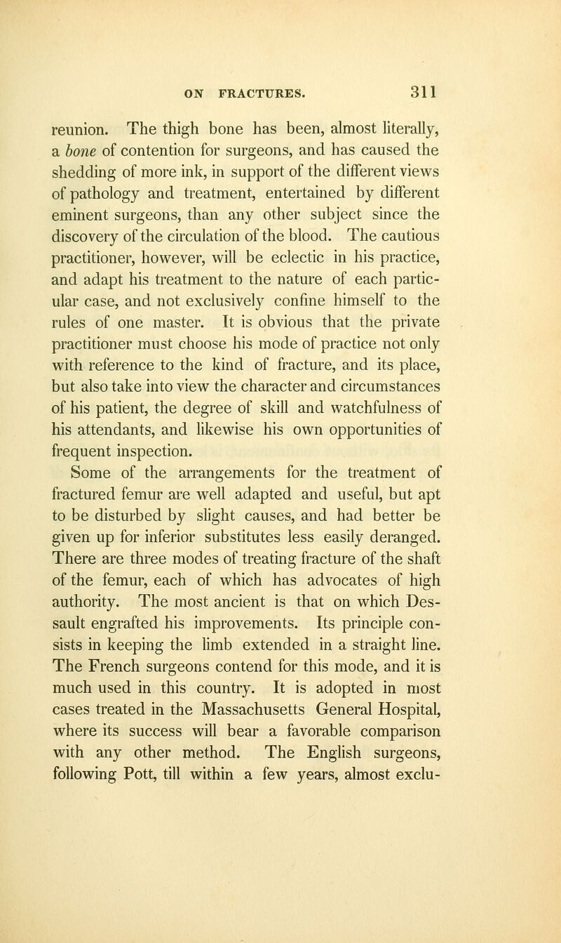 reunion. The thigh bone has been, almost literally, a hone of contention for surgeons, and has caused the shedding of more ink, in support of the different views of pathology and treatment, entertained by different eminent surgeons, than any other subject since the discovery of the circulation of the blood. The cautious practitioner, however, will be eclectic in his practice, and adapt his treatment to the nature of each partic- ular case, and not exclusively confine himself to the rules of one master. It is obvious that the private practitioner must choose his mode of practice not only with reference to the kind of fracture, and its place, but also take into view the character and circumstances of his patient, the degree of skill and watchfulness of his attendants, and likewise his own opportunities of frequent inspection. Some of the arrangements for the treatment of fractured femur are well adapted and useful, but apt to be disturbed by slight causes, and had better be given up for inferior substitutes less easily deranged. There are three modes of treating fracture of the shaft of the femur, each of which has advocates of high authority. The most ancient is that on which Des- sault engrafted his improvements. Its principle con- sists in keeping the limb extended in a straight line. The French surgeons contend for this mode, and it is much used in this country. It is adopted in most cases treated in the Massachusetts General Hospital, where its success will bear a favorable comparison with any other method. The English surgeons, following Pott, till within a few years, almost exclu-