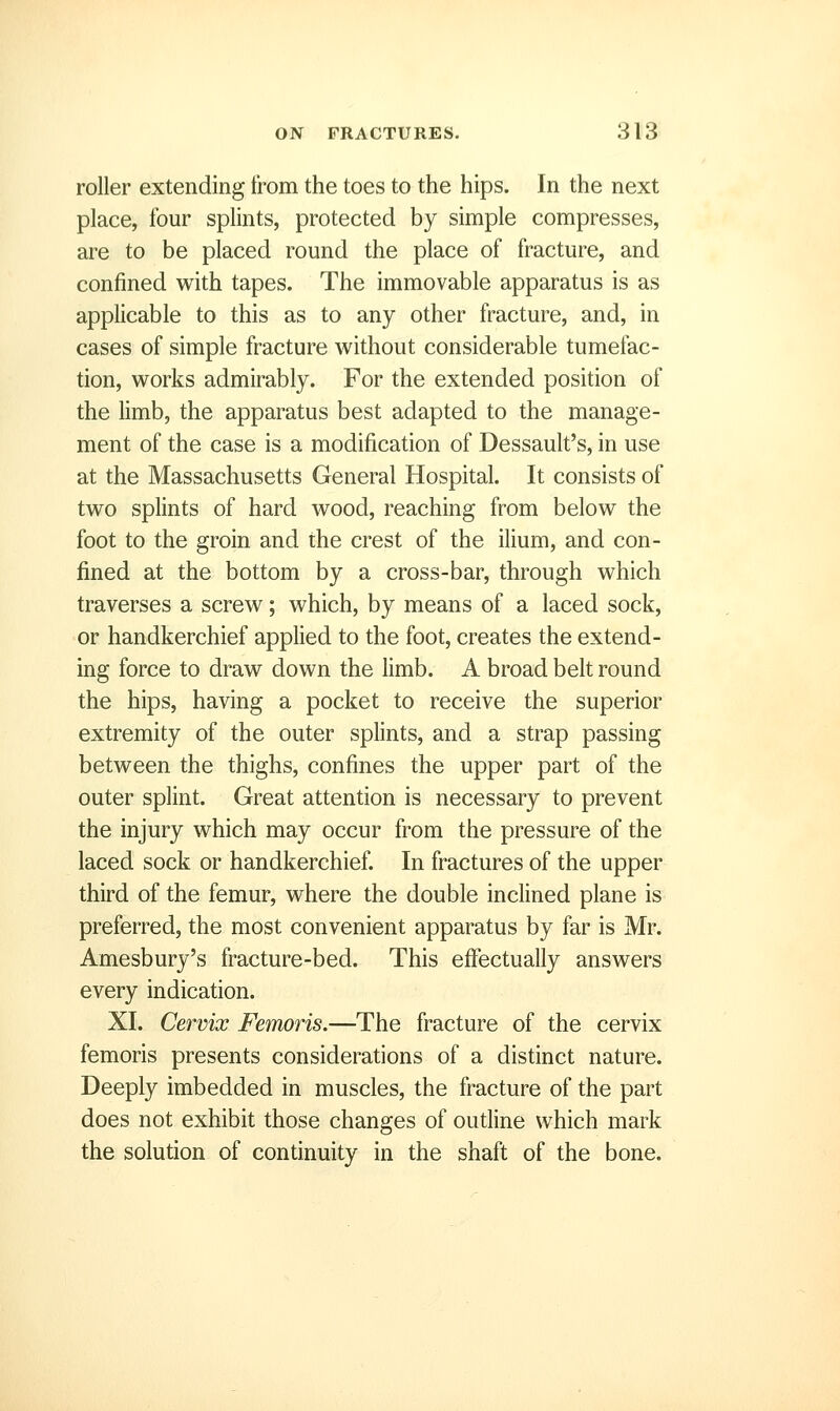 roller extending from the toes to the hips. In the next place, four splints, protected by simple compresses, are to be placed round the place of fracture, and confined with tapes. The immovable apparatus is as applicable to this as to any other fracture, and, in cases of simple fracture without considerable tumefac- tion, works admirably. For the extended position of the limb, the apparatus best adapted to the manage- ment of the case is a modification of Dessault's, in use at the Massachusetts General Hospital. It consists of two splints of hard wood, reaching from below the foot to the groin and the crest of the ilium, and con- fined at the bottom by a cross-bar, through which traverses a screw; which, by means of a laced sock, or handkerchief applied to the foot, creates the extend- ing force to draw down the limb. A broad belt round the hips, having a pocket to receive the superior extremity of the outer splints, and a strap passing between the thighs, confines the upper part of the outer splint. Great attention is necessary to prevent the injury which may occur from the pressure of the laced sock or handkerchief. In fractures of the upper third of the femur, where the double inclined plane is preferred, the most convenient apparatus by far is Mr. Amesbury's fracture-bed. This effectually answers every indication. XI. Cervix Femoris.—The fracture of the cervix femoris presents considerations of a distinct nature. Deeply imbedded in muscles, the fracture of the part does not exhibit those changes of outline which mark the solution of continuity in the shaft of the bone.
