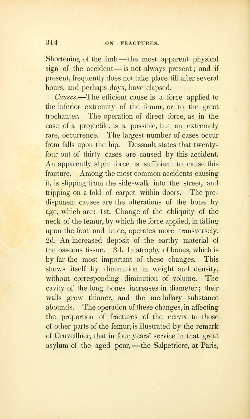 Shortening of the limb — the most apparent physical sign of the accident—is not always present; and if present, frequently does not take place till after several hours, and perhaps days, have elapsed. Causes.—The efficient cause is a force applied to the inferior extremity of the femur, or to the great trochanter. The operation of direct force, as in the case of a projectile, is a possible, but an extremely rare, occurrence. The largest number of cases occur from falls upon the hip. Dessault states that twenty- four out of thirty cases are caused by this accident. An apparently shght force is sufficient to cause this fracture. Among the most common accidents causing it, is slipping from the side-walk into the street, and tripping on a fold of carpet within doors. The pre- disponent causes are the alterations of the bone by age, which are: 1st. Change of the obliquity of the neck of the femur, by which the force applied, in falling upon the foot and knee, operates more transversely. 2d. An increased deposit of the earthy material of the osseous tissue. 3d. In atrophy of bones, which is by far the most important of these changes. This shows itself by diminution in weight and density, without corresponding diminution of volume. The cavity of the long bones increases in diameter; their walls grow thinner, and the medullary substance abounds. The operation of these changes, in affecting the proportion of fractures of the cervix to those of other parts of the femur, is illustrated by the remark of Cruveilhier, that in four years' service in that great asylum of the aged poor,—the Salpetriere, at Paris,