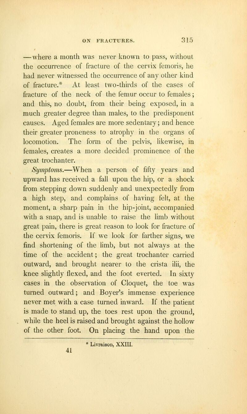 — where a month was never known to pass, without the occurrence of fracture of the cervix femoris, he had never witnessed the occurrence of any other kind of fracture.* At least two-thirds of the cases of fracture of the neck of the femur occur to females; and this, no doubt, from their being exposed, in a much greater degree than males, to the predisponent causes. Aged females are more sedentary; and hence their greater proneness to atrophy in the organs of locomotion. The form of the pelvis, likewise, in females, creates a more decided prominence of the great trochanter. Symptoms.—When a person of fifty years and upward has received a fall upon the hip, or a shock from stepping down suddenly and unexpectedly from a high step, and complains of having felt, at the moment, a sharp pain in the hip-joint, accompanied with a snap, and is unable to raise the limb without great pain, there is great reason to look for fracture of the cervix femoris. If we look for farther signs, we find shortening of the limb, but not always at the time of the accident; the great trochanter carried outward, and brought nearer to the crista ilii, the knee slightly flexed, and the foot everted. In sixty cases in the observation of Cloquet, the toe was turned outward; and Boyer's immense experience never met with a case turned inward. If the patient is made to stand up, the toes rest upon the ground, while the heel is raised and brought against the hollow of the other foot. On placing the hand upon the * Livraison, XXIII. 41