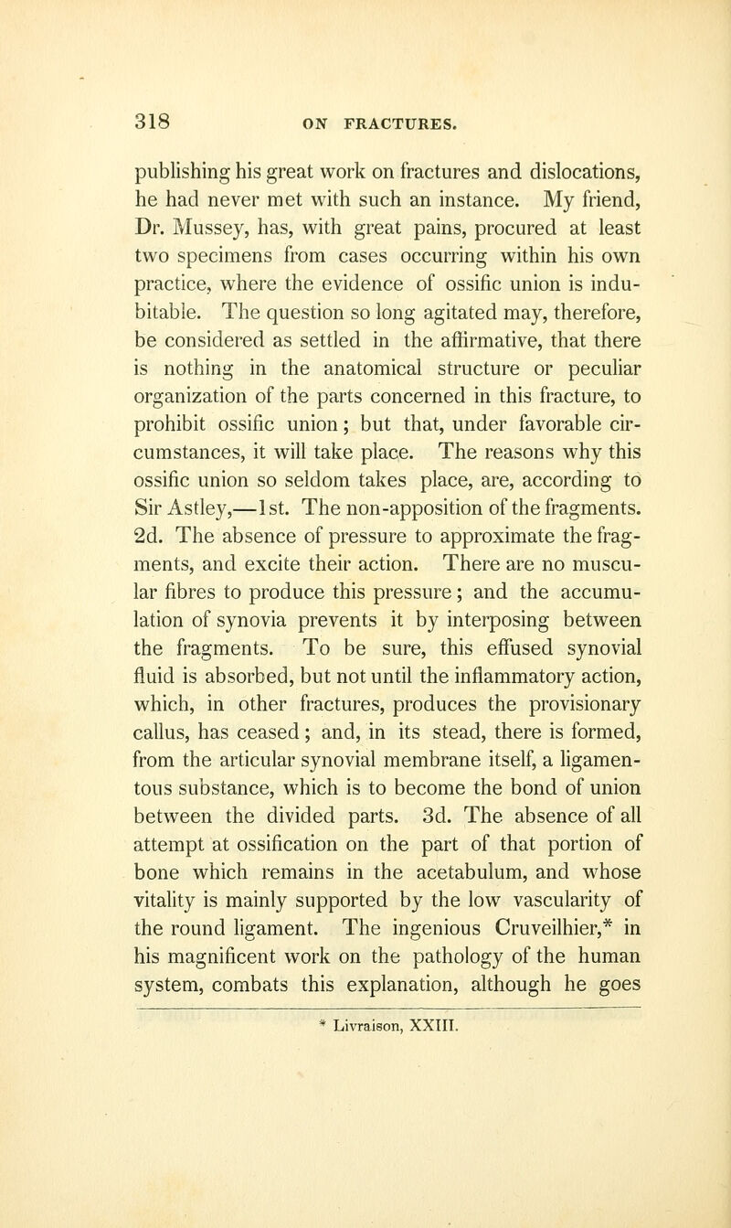 publishing his great work on fractures and dislocations, he had never met with such an instance. My friend, Dr. Mussey, has, with great pains, procured at least two specimens from cases occurring within his own practice, where the evidence of ossific union is indu- bitable. The question so long agitated may, therefore, be considered as settled in the affirmative, that there is nothing in the anatomical structure or peculiar organization of the parts concerned in this fracture, to prohibit ossific union; but that, under favorable cir- cumstances, it will take place. The reasons why this ossific union so seldom takes place, are, according to Sir Astley,—1 st. The non-apposition of the fragments. 2d. The absence of pressure to approximate the frag- ments, and excite their action. There are no muscu- lar fibres to produce this pressure; and the accumu- lation of synovia prevents it by interposing between the fragments. To be sure, this effused synovial fluid is absorbed, but not until the inflammatory action, which, in other fractures, produces the provisionary callus, has ceased; and, in its stead, there is formed, from the articular synovial membrane itself, a ligamen- tous substance, which is to become the bond of union between the divided parts. 3d. The absence of all attempt at ossification on the part of that portion of bone which remains in the acetabulum, and whose vitality is mainly supported by the low vascularity of the round ligament. The ingenious Cruveilhier,* in his magnificent work on the pathology of the human system, combats this explanation, although he goes * Livraison, XXIIl.