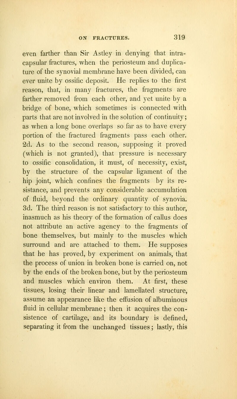 even farther than Sir Astley in denying that intra- capsular fractures, when the periosteum and duplica- ture of the synovial membrane have been divided, can ever unite by ossific deposit. He replies to the first reason, that, in many fractures, the fragments are farther removed from each other, and yet unite by a bridge of bone, which sometimes is connected with parts that are not involved in the solution of continuity; as when a long bone overlaps so far as to have every portion of the fractured fragments pass each other. 2d. As to the second reason, supposing it proved (which is not granted), that pressure is necessary to ossific consolidation, it must, of necessity, exist, by the structure of the capsular ligament of the hip joint, which confines the fragments by its re- sistance, and prevents any considerable accumulation of fluid, beyond the ordinary quantity of synovia. 3d. The third reason is not satisfactory to this author, inasmuch as his theory of the formation of callus does not attribute an active agency to the fragments of bone themselves, but mainly to the muscles which surround and are attached to them. He supposes that he has proved, by experiment on animals, that the process of union in broken bone is carried on, not by the ends of the broken bone, but by the periosteum and muscles which environ them. At first, these tissues, losing their linear and lamellated structure, assume an appearance like the effusion of albuminous fluid in cellular membrane; then it acquires the con- sistence of cartilage, and its boundary is defined, separating it from the unchanged tissues; lastly, this