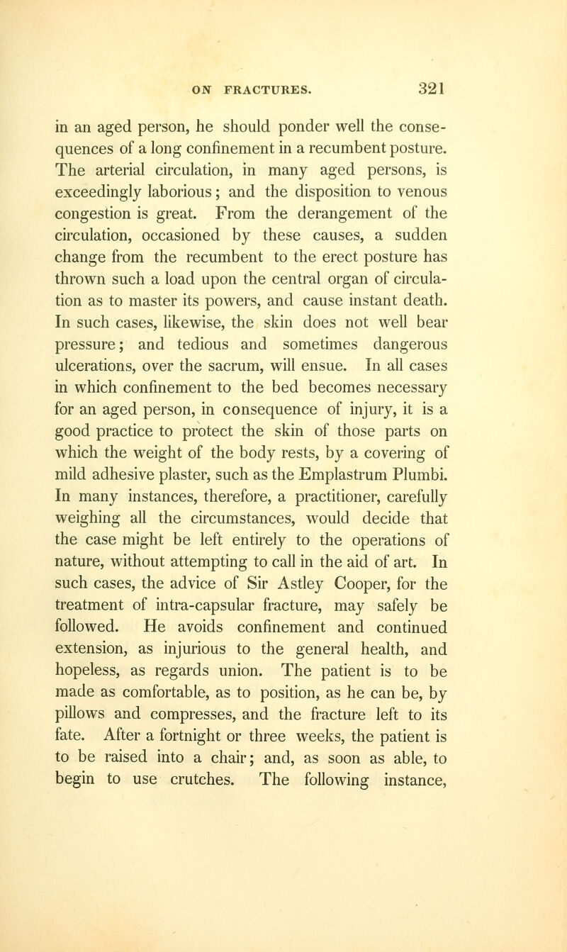 in an aged person, he should ponder well the conse- quences of a long confinement in a recumbent posture. The arterial circulation, in many aged persons, is exceedingly laborious; and the disposition to venous congestion is great. From the derangement of the circulation, occasioned by these causes, a sudden change from the recumbent to the erect posture has thrown such a load upon the central organ of circula- tion as to master its powers, and cause instant death. In such cases, likewise, the skin does not well bear pressure; and tedious and sometimes dangerous ulcerations, over the sacrum, will ensue. In all cases in which confinement to the bed becomes necessary for an aged person, in consequence of injury, it is a good practice to protect the skin of those parts on which the weight of the body rests, by a covering of mild adhesive plaster, such as the Emplastrum Plumbi. In many instances, therefore, a practitioner, carefully weighing all the circumstances, would decide that the case might be left entirely to the operations of nature, without attempting to call in the aid of art. In such cases, the advice of Sir Astley Cooper, for the treatment of intra-capsular fracture, may safely be followed. He avoids confinement and continued extension, as injurious to the general health, and hopeless, as regards union. The patient is to be made as comfortable, as to position, as he can be, by pillows and compresses, and the fracture left to its fate. After a fortnight or three weeks, the patient is to be raised into a chair; and, as soon as able, to begin to use crutches. The following instance,