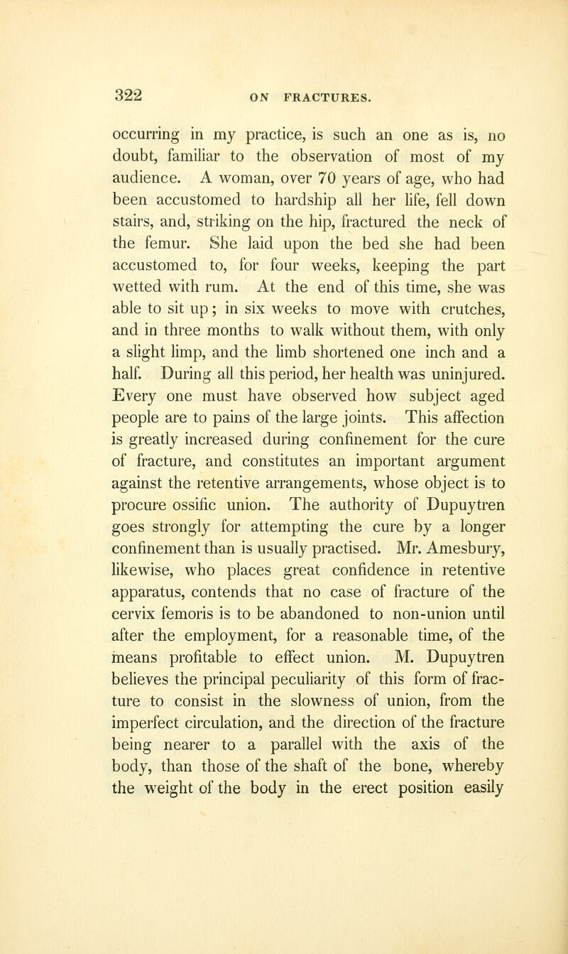 occurring in my practice, is such an one as is, no doubt, familiar to the observation of most of my audience. A woman, over 70 years of age, who had been accustomed to hardship all her life, fell down stairs, and, striking on the hip, fractured the neck of the femur. She laid upon the bed she had been accustomed to, for four weeks, keeping the part wetted with rum. At the end of this time, she was able to sit up; in six weeks to move with crutches, and in three months to walk without them, with only a slight limp, and the limb shortened one inch and a half. During all this period, her health was uninjured. Every one must have observed how subject aged people are to pains of the large joints. This affection is greatly increased during confinement for the cure of fracture, and constitutes an important argument against the retentive arrangements, whose object is to procure ossific union. The authority of Dupuytren goes strongly for attempting the cure by a longer confinement than is usually practised. Mr. Amesbury, likewise, who places great confidence in retentive apparatus, contends that no case of fracture of the cervix femoris is to be abandoned to non-union until after the employment, for a reasonable time, of the means profitable to effect union. M. Dupuytren believes the principal peculiarity of this form of frac- ture to consist in the slowness of union, from the imperfect circulation, and the direction of the fracture being nearer to a parallel with the axis of the body, than those of the shaft of the bone, whereby the weight of the body in the erect position easily