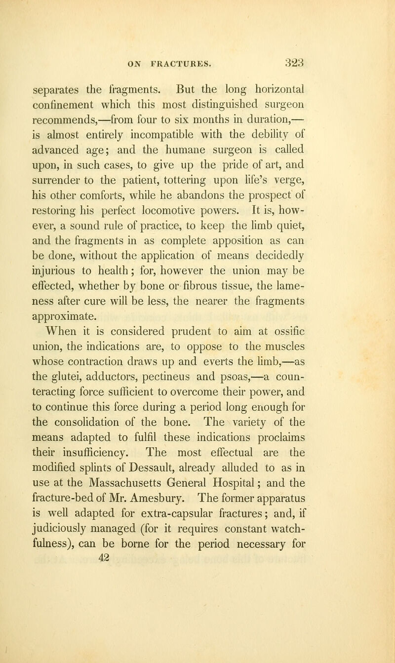 separates the fragments. But the long horizontal confinement which this most distinguished surgeon recommends,—from four to six months in duration,— is almost entirely incompatible with the debility of advanced age; and the humane surgeon is called upon, in such cases, to give up the pride of art, and surrender to the patient, tottering upon life's verge, his other comforts, while he abandons the prospect of restoring his perfect locomotive powers. It is, how- ever, a sound rule of practice, to keep the limb quiet, and the fragments in as complete apposition as can be done, without the application of means decidedly injurious to health; for, however the union may be effected, whether by bone or fibrous tissue, the lame- ness after cure will be less, the nearer the fragments approximate. When it is considered prudent to aim at ossific union, the indications are, to oppose to the muscles whose contraction draws up and everts the limb,—as the glutei, adductors, pectineus and psoas,—a coun- teracting force sufficient to overcome their power, and to continue this force during a period long enough for the consolidation of the bone. The variety of the means adapted to fulfil these indications proclaims their insufficiency. The most effectual are the modified splints of Dessault, already alluded to as in use at the Massachusetts General Hospital; and the fracture-bed of Mr. Amesbury. The former apparatus is well adapted for extra-capsular fractures; and, if judiciously managed (for it requires constant watch- fulness), can be borne for the period necessary for 42