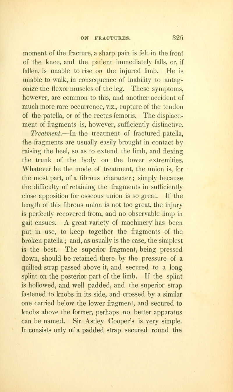 moment of the fracture, a sharp pain is felt in the front of the knee, and the patient immediately falls, or, if fallen, is unable to rise on the injured limb. He is unable to walk, in consequence of inability to antag- onize the flexor muscles of the leg. These symptoms, however, are common to this, and another accident of much more rare occurrence, viz., rupture of the tendon of the patella, or of the rectus femoris. The displace- ment of fragments is, however, sufficiently distinctive. Treatment.—In the treatment of fractured patella, the fragments are usually easily brought in contact by raising the heel, so as to extend the limb, and flexing the trunk of the body on the lower extremides. Whatever be the mode of treatment, the union is, for the most part, of a fibrous character; simply because the difficulty of retaining the fragments in sufficiently close apposition for osseous union is so great. If the length of this fibrous union is not too great, the injury is perfectly recovered from, and no observable hmp in gait ensues. A great variety of machinery has been put in use, to keep together the fragments of the broken patella; and, as usually is the case, the simplest is the best. The superior fragment, being pressed down, should be retained there by the pressure of a quilted strap passed above it, and secured to a long splint on the posterior part of the hmb. If the splint is hollowed, and well padded, and the superior strap fastened to knobs in its side, and crossed by a similar one carried below the lower fragment, and secured to knobs above the former, perhaps no better apparatus can be named. Sir Astiey Cooper's is very simple. It consists only of a padded strap secured round the