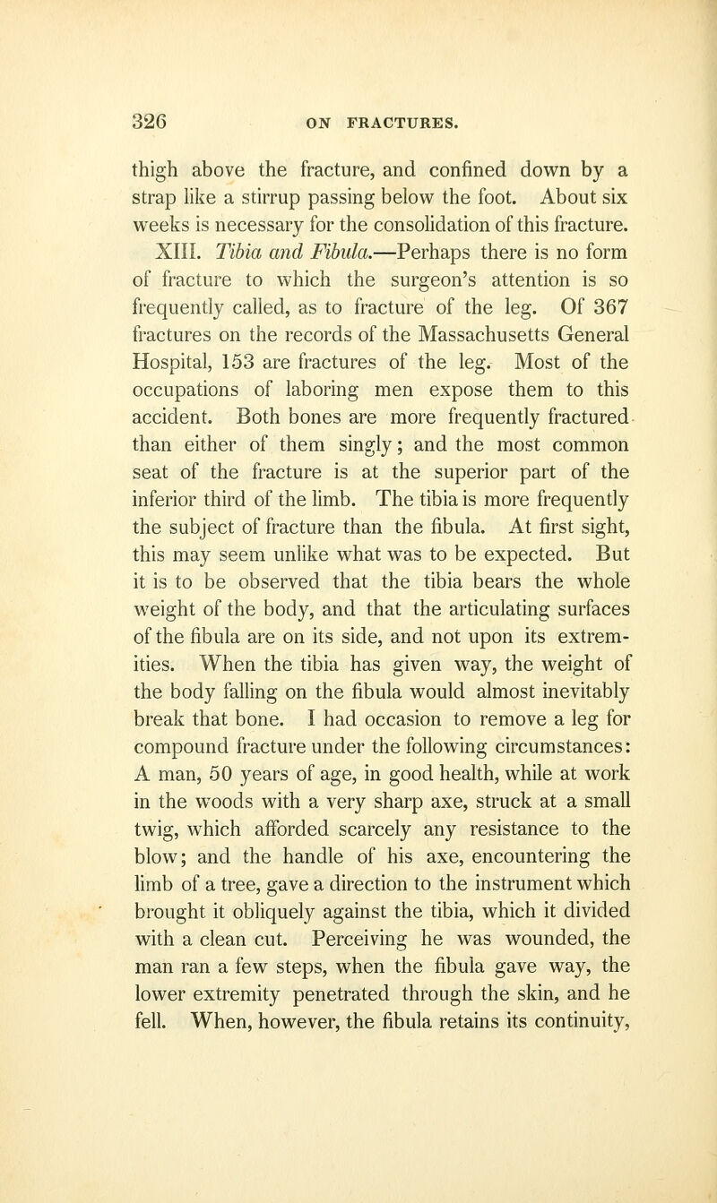 thigh above the fracture, and confined down by a strap like a stirrup passing below the foot. About six weeks is necessary for the consolidation of this fracture. XIII. Tibia and Fibula.—Perhaps there is no form of fracture to which the surgeon's attention is so frequently called, as to fracture of the leg. Of 367 fractures on the records of the Massachusetts General Hospital, 153 are fractures of the leg. Most of the occupations of laboring men expose them to this accident. Both bones are more frequently fractured than either of them singly; and the most common seat of the fracture is at the superior part of the inferior third of the limb. The tibia is more frequently the subject of fracture than the fibula. At first sight, this may seem unlike what was to be expected. But it is to be observed that the tibia bears the whole weight of the body, and that the articulating surfaces of the fibula are on its side, and not upon its extrem- ities. When the tibia has given way, the weight of the body falling on the fibula would almost inevitably break that bone. I had occasion to remove a leg for compound fracture under the following circumstances: A man, 50 years of age, in good health, while at work in the woods with a very sharp axe, struck at a small twig, which afforded scarcely any resistance to the blow; and the handle of his axe, encountering the limb of a tree, gave a direction to the instrument which brought it obliquely against the tibia, which it divided with a clean cut. Perceiving he was wounded, the man ran a few steps, when the fibula gave way, the lower extremity penetrated through the skin, and he fell. When, however, the fibula retains its continuity.