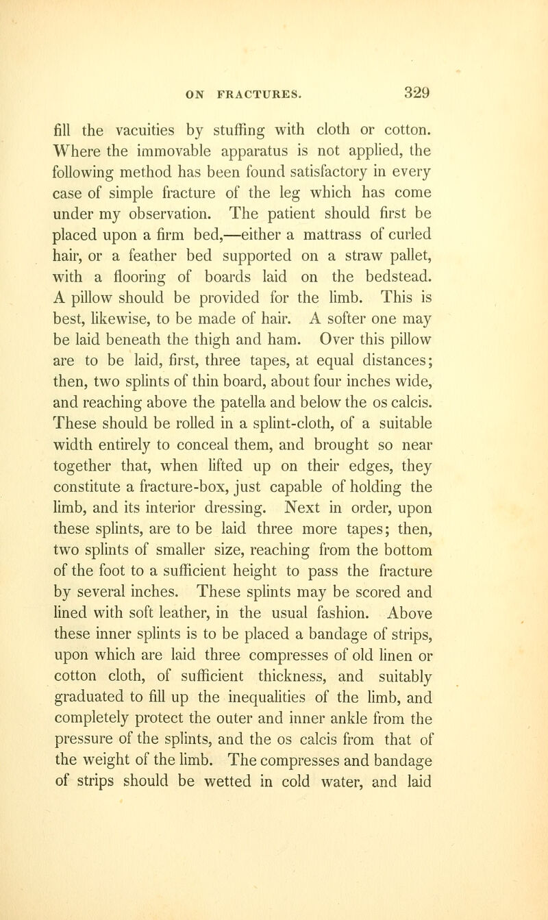 jfill the vacuities by stuffing with cloth or cotton. Where the immovable apparatus is not applied, the following method has been found satisfactory in every case of simple fracture of the leg which has come under my observation. The patient should first be placed upon a firm bed,—either a mattrass of curled hair, or a feather bed supported on a straw pallet, with a flooring of boards laid on the bedstead. A pillow should be provided for the limb. This is best, likewise, to be made of hair. A softer one may be laid beneath the thigh and ham. Over this pillow are to be laid, first, three tapes, at equal distances; then, two splints of thin board, about four inches wide, and reaching above the patella and below the os calcis. These should be rolled in a splint-cloth, of a suitable width entirely to conceal them, and brought so near together that, when lifted up on their edges, they constitute a fracture-box, just capable of holding the limb, and its interior dressing. Next in order, upon these splints, are to be laid three more tapes; then, two splints of smaller size, reaching from the bottom of the foot to a sufficient height to pass the fracture by several inches. These splints may be scored and lined with soft leather, in the usual fashion. Above these inner splints is to be placed a bandage of strips, upon which are laid three compresses of old linen or cotton cloth, of sufficient thickness, and suitably graduated to fill up the inequalities of the limb, and completely protect the outer and inner ankle from the pressure of the splints, and the os calcis from that of the weight of the limb. The compresses and bandage of strips should be wetted in cold water, and laid