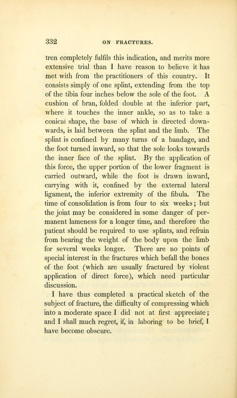 tren completely fulfils this indication, and merits more extensive trial than I have reason to believe it has met with from the practitioners of this country. It consists simply of one splint, extending from the top of the tibia four inches below the sole of the foot. A cushion of bran, folded double at the inferior part, where it touches the inner ankle, so as to take a conical shape, the base of which is directed down- wards, is laid between the splint and the limb. The splint is confined by many turns of a bandage, and the foot turned inward, so that the sole looks towards the inner face of the splint. By the application of this force, the upper portion of the lower fragment is carried outward, while the foot is drawn inward, carrying with it, confined by the external lateral ligament, the inferior extremity of the fibula. The time of consolidation is from four to six weeks; but the joint may be considered in some danger of per- manent lameness for a longer time, and therefore the patient should be required to use splints, and refrain from bearing the weight of the body upon the limb for several weeks longer. There are no points of special interest in the fractures which befall the bones of the foot (which are usually fractured by violent application of direct force), which need particular discussion. I have thus completed a practical sketch of the subject of fracture, the difficulty of compressing which into a moderate space I did not at first appreciate; and I shall much regret, if, in laboring to be brief, I have become obscure.