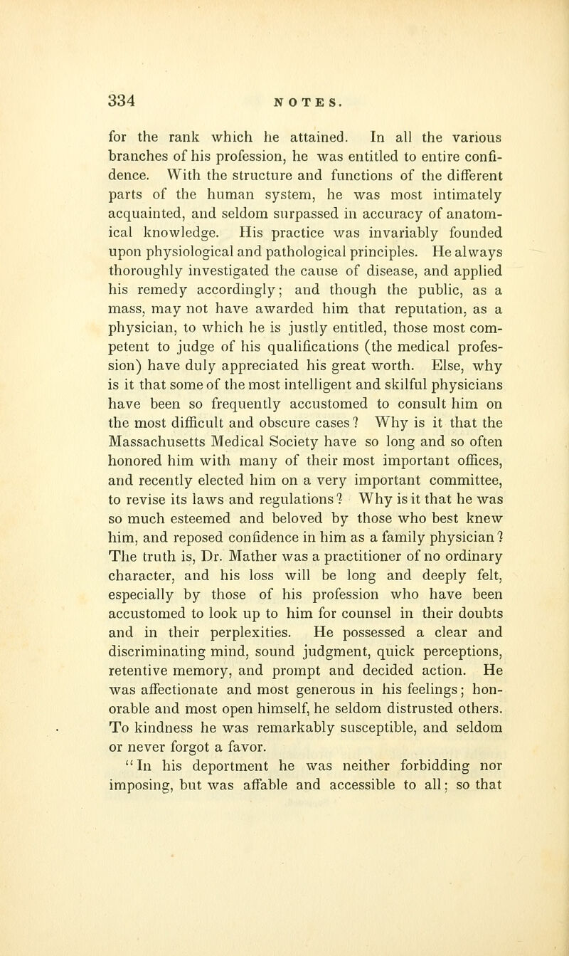 for the rank which he attained. In all the various branches of his profession, he was entitled to entire confi- dence. With the structure and functions of the different parts of the human system, he was most intimately acquainted, and seldom surpassed in accuracy of anatom- ical knowledge. His practice was invariably founded upon physiological and pathological principles. He always thoroughly investigated the cause of disease, and applied his remedy accordingly; and though the public, as a mass, may not have awarded him that reputation, as a physician, to which he is justly entitled, those most com- petent to judge of his qualifications (the medical profes- sion) have duly appreciated his great worth. Else, why is it that some of the most intelligent and skilful physicians have been so frequently accustomed to consult him on the most difficult and obscure cases 7 Why is it that the Massachusetts Medical Society have so long and so often honored him with many of their most important offices, and recently elected him on a very important committee, to revise its laws and regulations !■ Why is it that he was so much esteemed and beloved by those who best knew him, and reposed confidence in him as a family physician? The truth is, Dr. Mather was a practitioner of no ordinary character, and his loss will be long and deeply felt, especially by those of his profession who have been accustomed to look up to him for counsel in their doubts and in their perplexities. He possessed a clear and discriminating mind, sound judgment, quick perceptions, retentive memory, and prompt and decided action. He was affectionate and most generous in his feelings; hon- orable and most open himself, he seldom distrusted others. To kindness he was remarkably susceptible, and seldom or never forgot a favor. In his deportment he was neither forbidding nor imposing, but was affable and accessible to all; so that