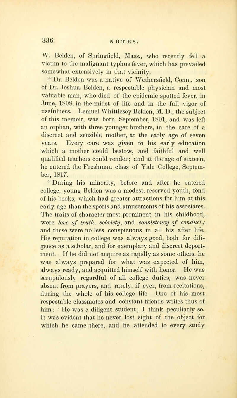 W. Belden, of Springfield, Mass., who recently fell a victim to the malignant typhus fever, which has prevailed somewhat extensively in that vicinity. Dr. Belden was a native of Wethersfield, Conn., son of Dr. Joshua Belden, a respectable physician and most valuable man, who died of the epidemic spotted fever, in June, 1808, in the midst of life and in the full vigor of usefulness. Lemuel Whittlesey Belden, M. D., the subject of this memoir, was born September, 1801, and was left an orphan, with three younger brothers, in the care of a discreet and sensible mother, at the early age of seven years. Every care was given to his early education which a mother could bestow, and faithful and well qualified teachers could render; and at the age of sixteen, he entered the Freshman class of Yale College, Septem- ber, 1817. During his minority, before and after he entered college, young Belden was a modest, reserved youth, fond of his books, which had greater attractions for him at this early age than the sports and amusements of his associates. The traits of character most prominent in his childhood, were love of truth, sobriety^ and consistency of conduct; and these were no less conspicuous in all his after life. His reputation in college was always good, both for dili- gence as a scholar, and for exemplary and discreet deport- ment. If he did not acquire as rapidly as some others, he was always prepared for what was expected of him, always ready, and acquitted himself with honor. He was scrupulously regardful of all college duties, was never absent from prayers, and rarely, if ever, from recitations, during the whole of his college life. One of his most respectable classmates and constant friends writes thus of him: ' He was a diligent student; I think peculiarly so. It was evident that he never lost sight of the object for which he came there, and he attended to every study