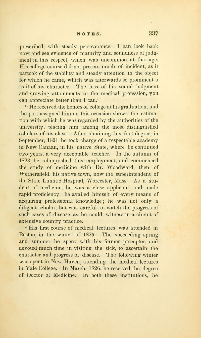 prescribed, with steady perseverance. I can look back now and see evidence of maturity and soundness of judg- ment in this respect, which was uncommon at that age. His college course did not present much of incident, as it partook of the stability and steady attention to the object for which he came, which was afterwards so prominent a trait of his character. The loss of his sound judgment and growing attainments to the medical profession, you can appreciate better than I can.'  He received the honors of college at his graduation, and the part assigned him on this occasion shows the estima- tion with which he was regarded by the authorities of the university, placing him among the most distinguished scholars of his class. After obtaining his first degree, in September, 1821, he took charge of a respectable academy in New Canaan, in his native State, where he continued two years, a very acceptable teacher. In the autumn of 1823, he relinquished this employment, and commenced the study of medicine with Dr. Woodward, then of Wethersfield, his native town, now the superintendent of the State Lunatic Hospital, Worcester, Mass. As a stu- dent of medicine, he was a close applicant, and made rapid proficiency; he availed himself of every means of acquiring professional knowledge; he was not only a diligent scholar, but was careful to watch the progress of such cases of disease as he could witness in a circuit of extensive country practice.  His first course of medical lectures was attended in Boston, in the winter of 1825. The succeeding spring and summer he spent with his former preceptor, and devoted much time in visiting the sick, to ascertain the character and progress of disease. The following winter was spent in New Haven, attending the medical lectures in Yale College. In March. 1826, he received the degree of Doctor of Medicine. In both these institutions, he