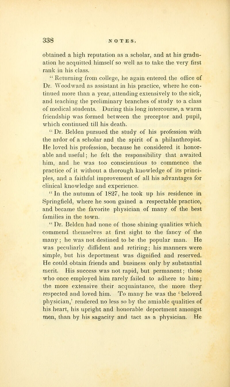 obtained a high reputation as a scholar, and at his gradu- ation he acquitted himself so well as to take the very first rank in his class.  Returning from college, he again entered the office of Dr. Woodward as assistant in his practice, where he con- tinued more than a year, attending extensively to the sick, and teaching the preliminary branches of study to a class of medical students. During this long intercourse, a warm friendship was formed between the preceptor and pupil, which continued till his death.  Dr. Belden pursued the study of his profession with the ardor of a scholar and the spirit of a philanthropist. He loved his profession, because he considered it honor- able and useful; he felt the responsibility that awaited him, and he was too conscientious to commence the practice of it without a thorough knowledge of its princi- ples, and a faithful improvement of all his advantages for clinical knowledge and experience.  In the autumn of 1827, he took up his residence in Springfield, where he soon gained a respectable practice, and became the favorite physician of many of the best families in the town.  Dr. Belden had none of those shining qualities which commend themselves at first sight to the fancy of the many; he was not destined to be the popular man. He was peculiarly diffident and retiring; his manners were simple, but his deportment was dignified and reserved. He could obtain friends and business only by substantial merit. His success was not rapid, but permanent; those who once employed him rarely failed to adhere to him; the more extensive their acquaintance, the more they respected and loved him. To many he was the ' beloved physician,' rendered no less so by the amiable qualities of his heart, his upright and honorable deportment amongst men, than by his sagacity and tact as a physician. He