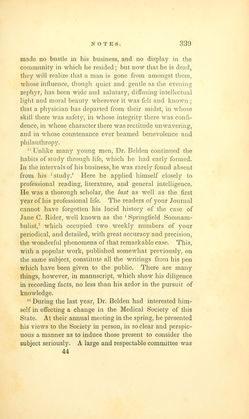 made no bustle in his business, and no display in the community in which he resided; but now that he is dead, they will realize that a man is gone from amongst themj whose influence, though quiet and gentle as the evening zephyr, has been wide and salutary, difFnsing intellectual light and moral beauty wherever it was felt and known ; that a physician has departed from their midst, in whose skill there was safety, in whose integrity there was confi- dence, in whose character there was rectitude unwavering, and in whose countenance ever beamed benevolence and philanthropy.  Unlike many young men, Dr. Belden continued the habits of study through life, which he had early formed. In the intervals of his business, he was rarely found absent from his 'study.' Here he applied himself closely to professional reading, literature, and general intelligence. He was a thorough scholar, the last as well as the first year of his professional life. The readers of your Journal cannot have forgotten his lucid history of the case of Jane C, Rider, well known as the ' Springfield Somnam- bulist,' which occupied two weekly numbers of your periodical, and detailed, with great accuracy and precision, the wonderful phenomena of that remarkable case. This, with a popular work, published somewhat previously, on the same subject, constitute all the writings from his pen which have been given to the public. There are many things, however, in manuscript, which show his diligence in recording facts, no less than his ardor in the pursuit of knowledge.  During the last year. Dr. Belden had interested him- self in effecting a change in the Medical Society of this State. At their annual meeting in the spring, he presented his views to the Society in person, in so clear and perspic- uous a manner as to induce those present to consider the subject seriously. A large and respectable committee was 44