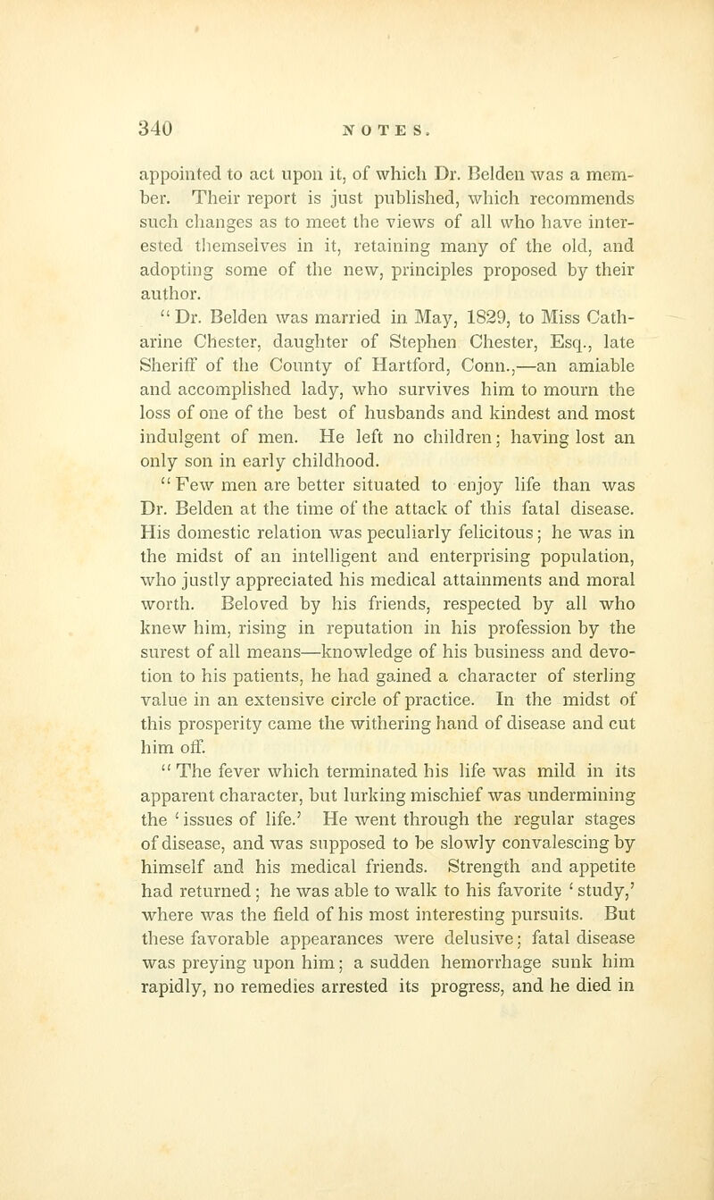 appointed to act upon it, of which Dr. Belden was a mem- ber. Their report is just pubhshed, which recommends such changes as to meet the views of all who have inter- ested tliemseives in it, retaining many of the old, and adopting some of the new, principles proposed by their author. Dr. Belden was married in May, 1829, to Miss Cath- arine Chester, daughter of Stephen Chester, Esq., late Sheriff of the County of Hartford, Conn.,—an amiable and accomplished lady, who survives him to mourn the loss of one of the best of husbands and kindest and most indulgent of men. He left no children; having lost an only son in early childhood.  Few men are better situated to enjoy life than was Dr. Belden at the time of the attack of this fatal disease. His domestic relation was peculiarly felicitous; he was in the midst of an intelligent and enterprising population, who justly appreciated his medical attainments and moral worth. Beloved by his friends, respected by all who knew him, rising in reputation in his profession by the surest of all means—knowledge of his business and devo- tion to his patients, he had gained a character of sterling value in an extensive circle of practice. In the midst of this prosperity came the withering hand of disease and cut him off.  The fever which terminated his life was mild in its apparent character, but lurking mischief was undermining the ' issues of life.' He went through the regular stages of disease, and was supposed to be slowly convalescing by himself and his medical friends. Strength and appetite had returned; he was able to walk to his favorite ' study,' where was the field of his most interesting pursuits. But these favorable appearances were delusive; fatal disease was preying upon him; a sudden hemorrhage sunk him rapidly, no remedies arrested its progress, and he died in