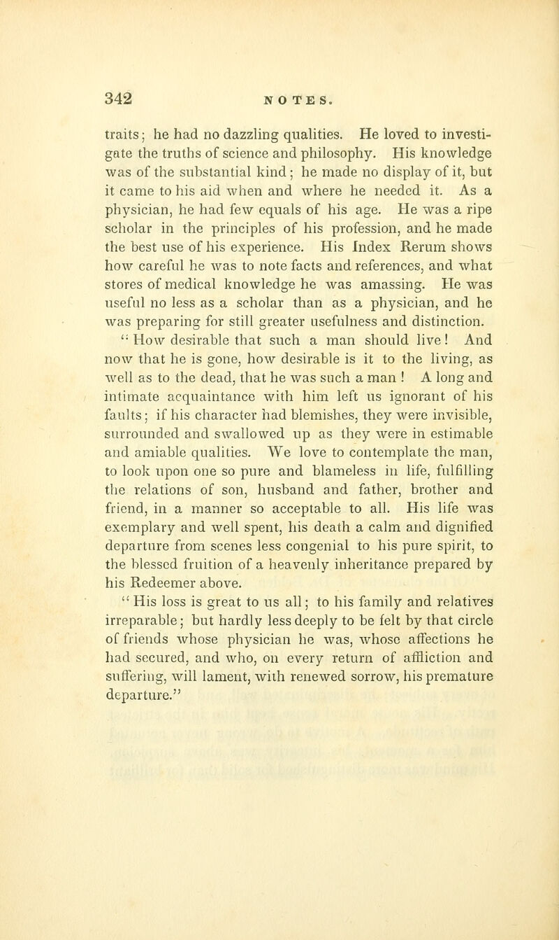 traits; he had no dazzUng qualities. He loved to investi- gate the truths of science and philosophy. His knowledge was of the substantial kind; he made no display of it, but it came to his aid when and where he needed it. As a physician, he had few equals of his age. He was a ripe scholar in the principles of his profession, and he made the best use of his experience. His Index Rerum shows how careful he was to note facts and references, and what stores of medical knowledge he was amassing. He was useful no less as a scholar than as a physician, and he was preparing for still greater usefulness and distinction. '• How desirable that such a man should live! And now that he is gone, how desirable is it to the living, as well as to the dead, that he was such a man ! A long and intimate acquaintance with him left us ignorant of his faults; if his character had blemishes, they were invisible, surrounded and swallowed up as they were in estimable and amiable qualities. We love to contemplate the man, to look upon one so pure and blameless in life, fulfilling the relations of son, husband and father, brother and friend, in a manner so acceptable to all. His life was exemplary and well spent, his death a calm and dignified departure from scenes less congenial to his pure spirit, to the blessed fruition of a heavenly inheritance prepared by his Redeemer above.  His loss is great to us all; to his family and relatives irreparable; but hardly less deeply to be felt by that circle of friends whose physician he was, whose affections he had secured, and who, on every return of affliction and suffering, will lament, with renewed sorrow, his premature departure.