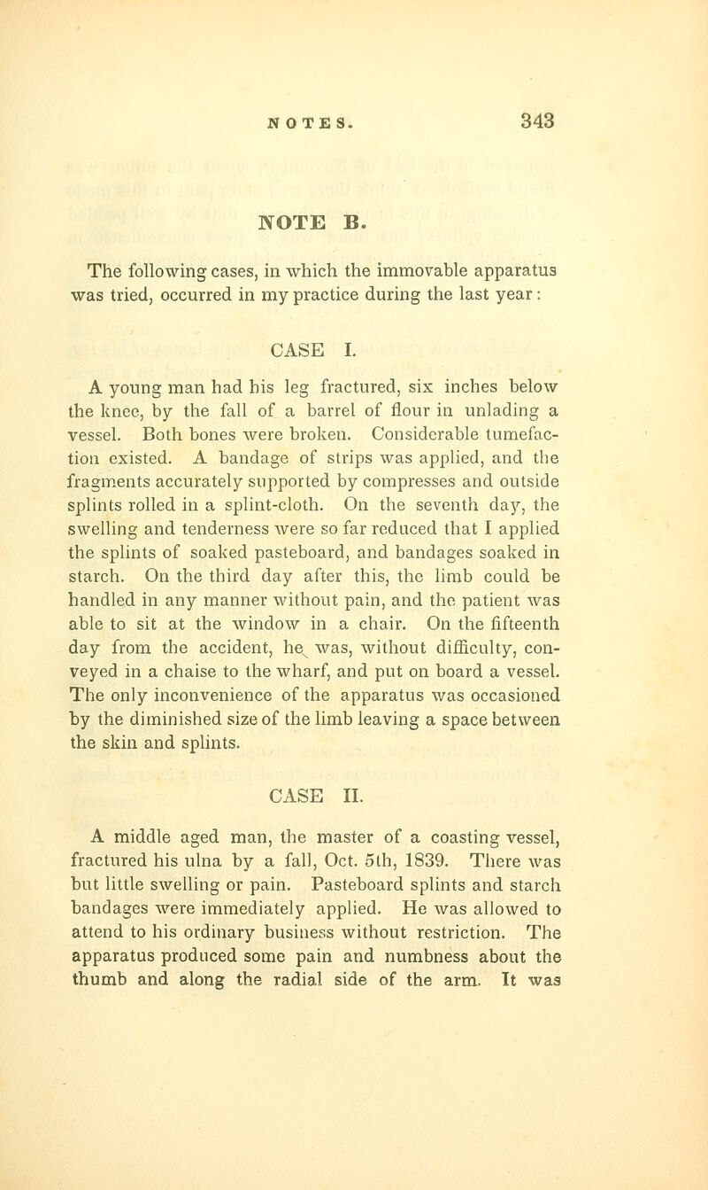 IVOTE B. The following cases, in which the immovable apparatus was tried, occurred in my practice during the last year: CASE I. A young man had his leg fractured, six inches below the knee, by the fall of a barrel of flour in unlading a vessel. Both bones were broken. Considerable tumefac- tion existed. A bandage of strips was applied, and the fragments accurately supported by compresses and outside splints rolled in a splint-cloth. On the seventh day, the swelling and tenderness were so far reduced that I applied the splints of soaked pasteboard, and bandages soaked in starch. On the third day after this, the limb could be handled in any manner without pain, and the patient was able to sit at the window in a chair. On the fifteenth day from the accident, he^ was, without difficulty, con- veyed in a chaise to the wharf, and put on board a vessel. The only inconvenience of the apparatus was occasioned by the diminished size of the limb leaving a space between the skin and splints. CASE II. A middle aged man, the master of a coasting vessel, fractured his ulna by a fall, Oct. 5th, 1839. There was but little swelling or pain. Pasteboard splints and starch bandages were immediately applied. He was allowed to attend to his ordinary business without restriction. The apparatus produced some pain and numbness about the thumb and along the radial side of the arm. It was