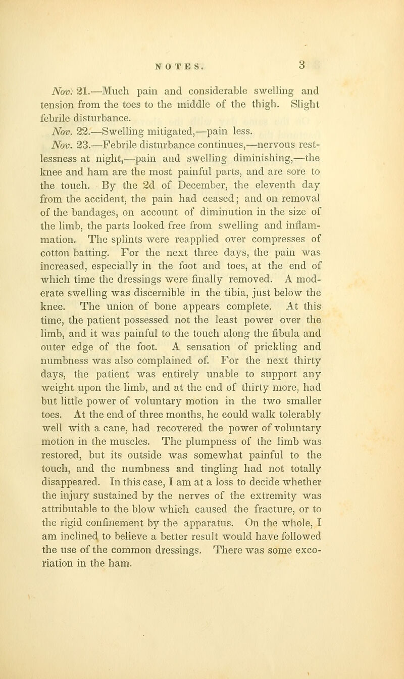 Nov> 21.—Much pain and considerable swelling and tension from the toes to the middle of the thigh. Slight febrile disturbance. Nov. 22.—Swelling mitigated,—pain less. Nov. 23.—Febrile disturbance continues,—nervous rest- lessness at night,—pain and swelling diminishing,—the knee and ham are the most painful parts, and are sore to the touch. By the 2d of December, the eleventh day from the accident, the pain had ceased; and on removal of the bandages, on account of diminution in the size of the limbj the parts looked free from swelling and inflam- mation. The splints were reapplied over compresses of cotton batting. For the next three days, the pain was increased, especially in the foot and toes, at the end of which time the dressings were finally removed. A mod- erate swelling was discernible in the tibia, just below the knee. The union of bone appears complete. At this time, the patient possessed not the least power over the limb, and it was painful to the touch along the fibula and outer edge of the foot. A sensation of prickling and numbness was also complained of For the next thirty days, the patient was entirely unable to support any weight upon the limb, and at the end of thirty more, had but little power of voluntary motion in the two smaller toes. At the end of three months, he could walk tolerably well with a cane, had recovered the power of voluntary motion in the muscles. The plumpness of the limb was restored, but its outside was somewhat painful to the touch, and the numbness and tingling had not totally disappeared. In this case, I am at a loss to decide whether the injury sustained by the nerves of the extremity was attributable to the blow which caused the fracture, or to the rigid confinement by the apparatus. On the whole, I am inclined to believe a better result would have followed the use of the common dressings. There was some exco- riation in the ham.