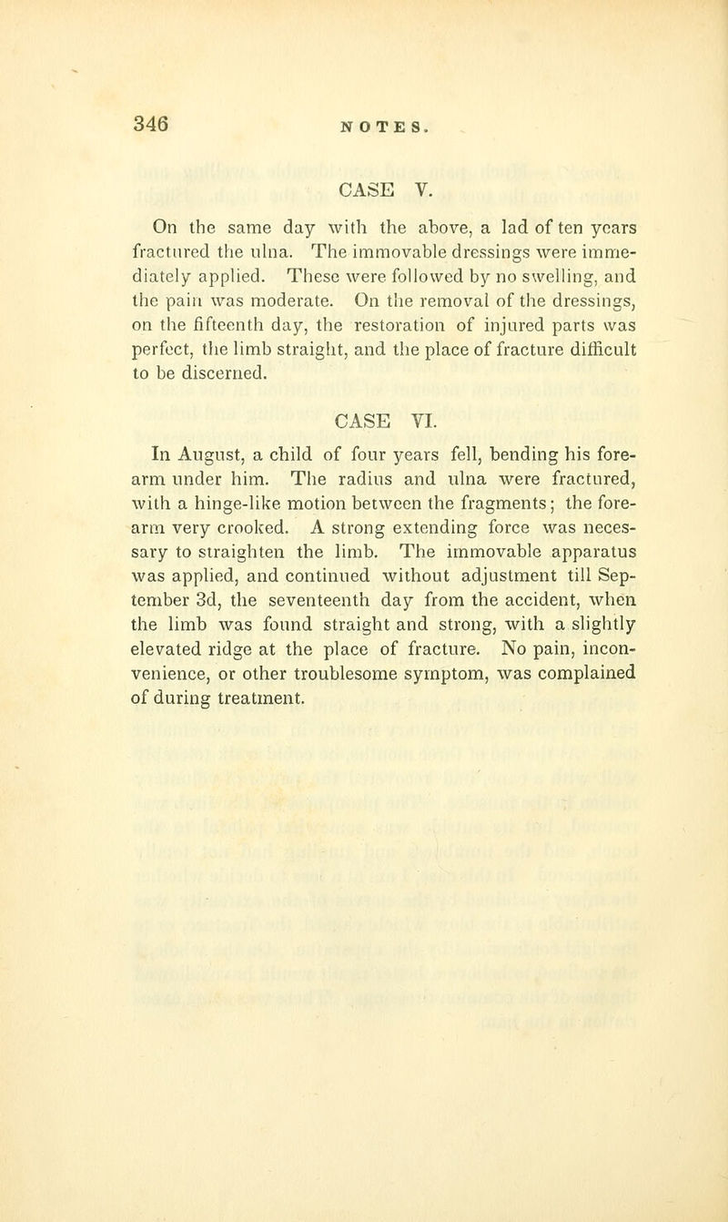 CASE V. On the same day with the above, a lad of ten years fractured the iihia. The immovable dressings were imme- diately applied. These were followed by no swelling, and the pain was moderate. On the removal of the dressings, on the fifteenth day, the restoration of injured parts was perfect, the limb straight, and the place of fracture difficult to be discerned. CASE VI. In August, a child of four years fell, bending his fore- arm under him. The radius and ulna were fractured, with a hinge-like motion between the fragments; the fore- arm very crooked. A strong extending force was neces- sary to straighten the limb. The immovable apparatus was applied, and continued without adjustment till Sep- tember 3d, the seventeenth day from the accident, when the limb was found straight and strong, with a slightly elevated ridge at the place of fracture. No pain, incon- venience, or other troublesome symptom, was complained of during treatment.