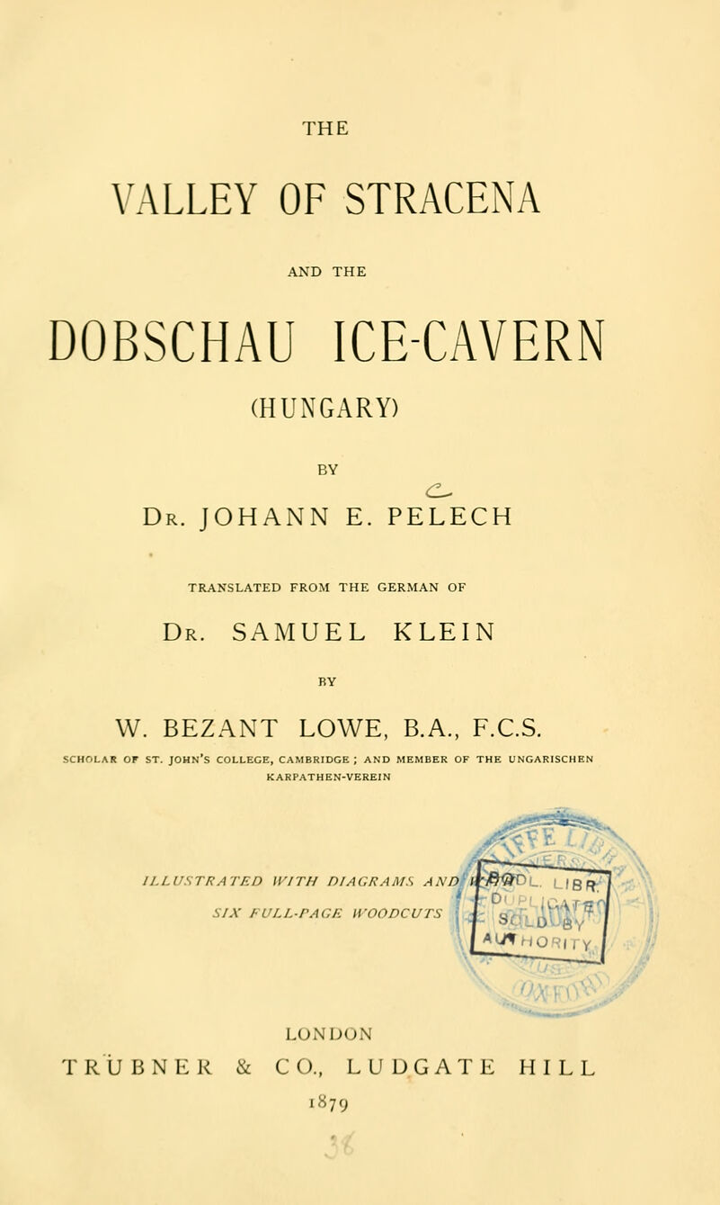 THE VALLEY OF STRACENA AND THE DOBSCHAU ICE-CAVERN (HUNGARY) BY c^ Dr. JOHANN E. PELECH TR,A.NSLATED FROM THE GERMAN OF Dr. SAMUEL KLEIN W. BEZANT LOWE, B.A., F.C.S. SCHOLAR OF ST. JOHN'S COLLEGE, CAMBRIDGE; AND MEMBER OF THE UNGARISCHEN KARPATHEN-VEREIN ILLUSTRATED WITH DIAGRAMS ANDi SIX FULL-PAGE WOODCUTS L(JNIJ(JN T R ij B N K R & CO., L U D G A T E HILL 1879