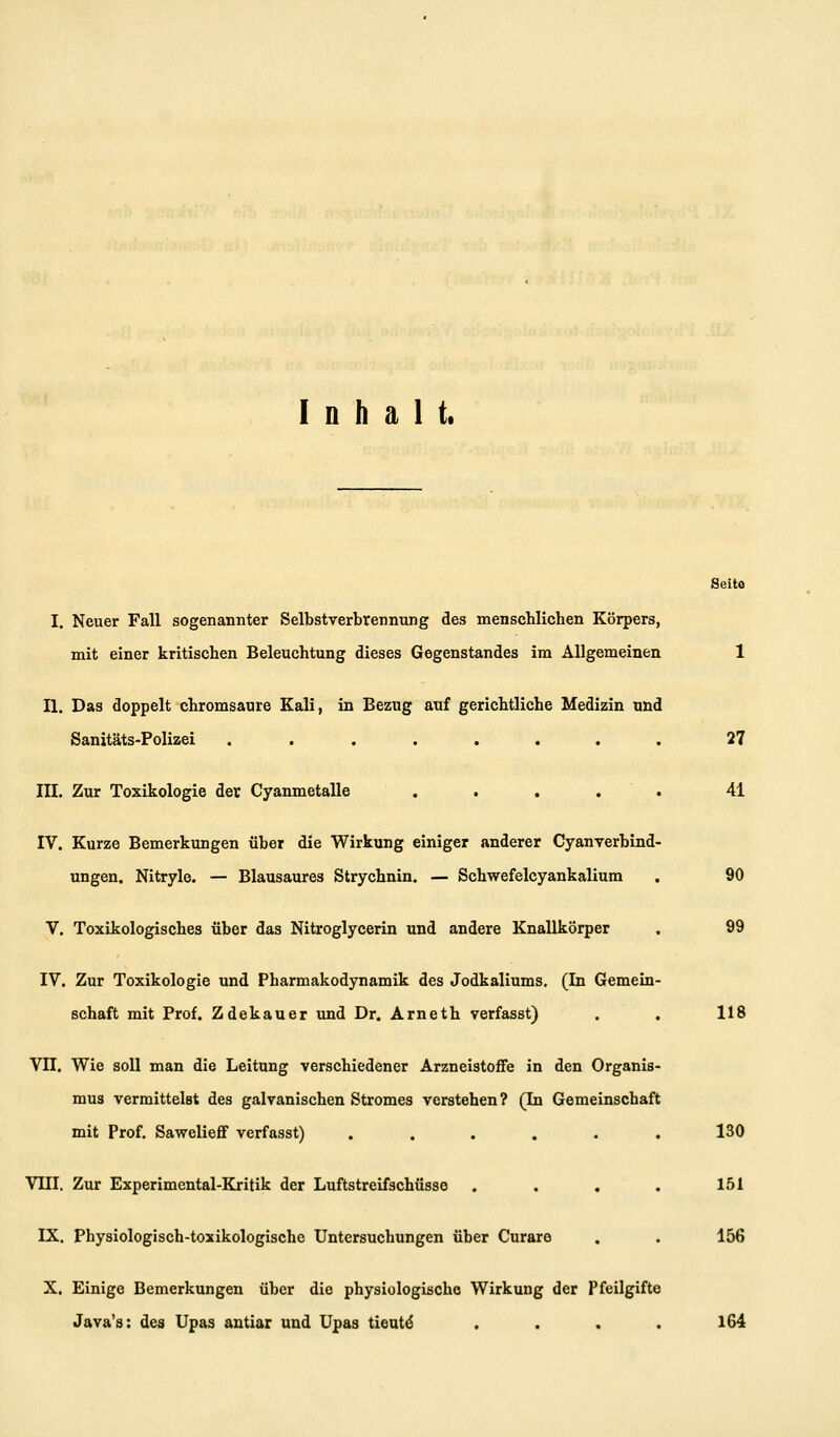Inhalt. Seite I. Neuer Fall sogenannter Selbstverbrennung des menschlichen Körpers, mit einer kritischen Beleuchtung dieses Gegenstandes im Allgemeinen II. Das doppelt chromsaure Kali, in Bezug auf gerichtliche Medizin und Sanitäts-Folizei ....... III. Zur Toxikologie der Cyanmetalle . . . . IV. Kurze Bemerkungen über die Wirkung einiger anderer Cyanverbind ungen. Nitryle. — Blausaures Strychnin. — Schwefelcyankalium V. Toxikologisches über das Nitroglycerin und andere Knallkörper IV. Zur Toxikologie und Pharmakodynamik des Jodkaliums. (In Gemein Schaft mit Prof. Zdekauer imd Dr. Arneth verfasst) Vn. Wie soll man die Leitung verschiedener Arzneistoffe in den Organis mus vermittelst des galvanischen Stromes verstehen ? (In Gemeinschaft mit Prof. Sawelieff verfasst) ..... VIII. Zur Experimental-Kritik der Luftstreifschüsse . . , IX. Physiologisch-toxikologische Untersuchungen über Curare X. Einige Bemerkungen über die physiologische Wirkung der Pfeilgifte Java's: des Upas antiar und Upas tieat^ 27 41 90 99 118 130 151 156 164
