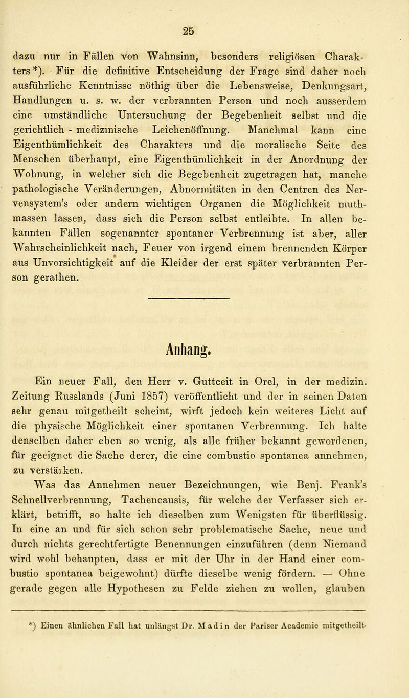 dazu nur in Fallen von Wahnsinn, besonders religiösen Charak- ters *). Für die definitive Entscheidung der Frage sind daher noch ausführliche Kenntnisse nöthig über die Lebensweise; Denkungsart, Handlungen u. s. w. der verbrannten Person und noch ausserdem eine umständliche Untersuchung der Begebenheit selbst und die gerichtlich - medizinische Leichenöffnung. Manchmal kann eine Eigenthümlichkeit des Charakters und die moralische Seite des Menschen überhaupt, eine Eigenthümlichkeit in der Anordnung der Wohnung, in welcher sich die Begebenheit zugetragen hat, manche pathologische Veränderungen, Abnormitäten in den Centren des Ner- vensystem's oder andern wichtigen Organen die Möglichkeit muth- massen lassen, dass sich die Person selbst entleibte. In allen be- kannten Fällen sogenannter spontaner Verbrennung ist aber, aller Wahrscheinlichkeit nach, Feuer von irgend einem brennenden Körper aus Unvorsichtigkeit auf die Kleider der erst später verbrannten Per- son gerathen. Aiihano;. o' Ein neuer Fall, den Herr v. Guttceit in Orel, in der medizin. Zeitung Eusslands (Juni 1857) veröffentlicht und der in seinen Daten sehr genau mitgetheilt scheint, wiift jedoch kein weiteres Licht auf die physische Möglichkeit einer spontanen Verbrennung. Ich halte denselben daher eben so wenig, als alle früher bekannt gewordenen, für geeignet die Sache derer, die eine combustio spontanea annehmen, zu verstäiken. Was das Annehmen neuer Bezeichnungen, wie Benj. Frank's Schnellverbrennung, Tachencausis, für welche der Verfasser sich er- klärt, betrifft, so halte ich dieselben zum Wenigsten für überflüssig. In eine an und für sich schon sehr problematische Sache, neue und durch nichts gerechtfertigte Benennungen einzuführen (denn Niemand wird wohl behaupten, dass er mit der Uhr in der Hand einer com- bustio spontanea beigewohnt) dürfte dieselbe wenig fördern. — Ohne gerade gegen alle Hypothesen zu Felde ziehen zu wollen, glauben *) Einen ähnlichen Fall hat unlängst Dv. Madin der Pariser Acadeniic mitgetheilt-