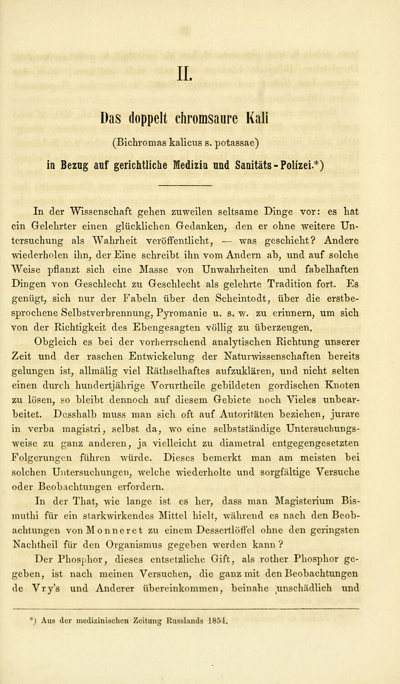 IL Das doppelt chromsaurc Kali (Bichromas kalicus s. potassae) in Bezug auf gerichtliche fflediziu und Sanitäts-Polizei.*) In der Wissenschaft gehen zuweilen seltsame Dinge vor: es hat ein Grelehrter einen glücklichen Gedanken, den er ohne weitere Un- tersuchung als Wahrheit veröffentlicht, — was geschieht? Andere wiederholen ihn, der Eine schreibt ihn vom Andern ab, und auf solche Weise pflanzt sich eine Masse von Unwahrheiten und fabelhaften Dingen von Greschlecht zu Greschlecht als gelehrte Tradition fort. Es genügt, sich nur der Fabeln über den Scheintodt, über die erstbe- sprochene Selbstverbrennung, Pyromanie u. s. w. zu erinnern, um sich von der Richtigkeit des Ebengesagten völlig zu überzeugen. Obgleich es bei der vorherrschend analytischen Richtung unserer Zeit und der raschen Entwickelung der Naturwissenschaften bereits gelungen ist, allmälig viel Räthselhaftes aufzuklären, und nicht selten einen durch hundertjährige Vorurtheile gebildeten gordischen Knoten zu lösen, so bleibt dennoch auf diesem Gebiete noch Vieles unbear- beitet. Dcsshalb muss man sich oft auf Autoritäten beziehen, jurare in verba magistri, selbst da, wo eine selbstständige Untersuchungs- weise zu ganz anderen, ja vielleicht zu diametral entgegengesetzten Folgerungen führen würde. Dieses bemerkt man am meisten bei solchen Untersuchungen, welche wiederholte und sorgfältige Versuche oder Beobachtungen erfordern. In der That, wie lange ist es her, dass man Magisterium Bis- muthi für ein starkwirkendes Mittel hielt, während es nach den Beob- achtungen vonMonneret zu einem Dessertlöffel ohne den geringsten Nachtheil für den Organismus gegeben werden kann ? Der Phosphor, dieses entsetzliche Gift, als rother Phosphor ge- geben, ist nach meinen Versuchen, die ganz mit den Beobachtungen de Vry's und Anderer übereinkommen, beinahe ^unschädlich und *J Aus der medizinischen Zeitung Russlands 1851.