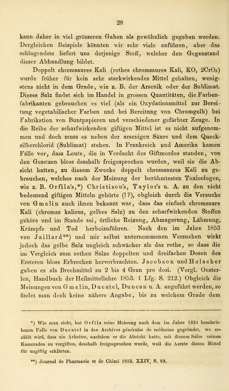 kann daher in viel grösseren Gaben als gewöhnlich gegeben werden. Dergleichen Beispiele könnten wir sehr viele anführen, aber das schlagendste liefert uns derjenige Stoff, welcher den Gegenstand dieser Abhandlung bildet. Doppelt chromsaures Kali (rothes chromsaures Kali, KO, 2Cr03) wurde früher für kein sehr starkwirkendes Mittel gehalten, wenig- stens nicht in dem Grade, wie z. B. der Arsenik oder der Sublimat. Dieses Salz findet sich im Handel in grossen Quantitäten, die Farben- fabrikanten gebrauchen es viel (als ein Oxydationsmittel zur Berei- tung vegetabilischer Farben und bei Bereitung von Chromgelb) bei Fabrikation von Buntpapieren und verschiedener gefärbter Zeuge. In die Reihe der scharfwirkenden giftigen Mittel ist es nicht aufgenom- men und doch muss es neben der arsenigen Säure und dem Queck- silberchlorid (Sublimat) stehen. In Frankreich und Amerika kamen Fälle vor, dass Leute, die in Verdacht des Giftmordes standen, von den Gesetzen bloss desshalb freigesprochen wurden, weil sie die Ab- sicht hatten, zu diesem Zwecke doppelt chromsaures Kali zu ge- brauchen, welches nach der Meinung der berühmtesten Toxicologen, wie z. B. Orfila's,*) Christison's, Taylor's u. A. zu den nicht bedeutend giftigen Mitteln gehörte (! ?), obgleich durch die Versuche von Gmelin auch ihnen bekannt war, dass das einfach chromsaure Kali (chromas kalicus, gelbes Salz) zu den scharfwirkenden Stoffen gehöre und im Stande sei, örtliche Reizung, Abmagerung, Lähmung, Krämpfe und Tod herbeizuführen. Nach den im Jahre 1853 von Jaillard**) und mir selbst unternommenen Versuchen wirkt jedoch das gelbe Salz ungleich schwächer als das rothe, so dass die im Vergleich zum rothen Salze doppelten und dreifachen Dosen des Ersteren bloss Erbrechen hervorbrachten. Jacobson und Holscher gaben es als Brechmittel zu 2 bis 4 Gran pro dosi. (Vergl. Oester- len, Handbuch der Heilmittellehre 1853. 1 Lfg. S. 212.) Obgleich die Meinungen von Gmelin, Ducatel, Duncan u. A. angeführt werden, so findet man doch keine nähere Angabe, bis zu welchem Grade dem *) Wie man sieht, hat Orfila seine Meinung nach dem im Jahre 1834 beschrie- benen Falle von Ducatel in den Archive» gent^rales de m^decine gegründet, wo er- zählt wird, dass ein Arbeiter, nachdem er die Absicht hatte, mit diesem Salze seinen Kameraden zu vergiften, desshalb freigesprochen wurde, weil die Aerzte dieses Mittel für ungiftig erklärten. **) Journal de Pharmacie et de Chimi 1853. XXIV, S. 83.