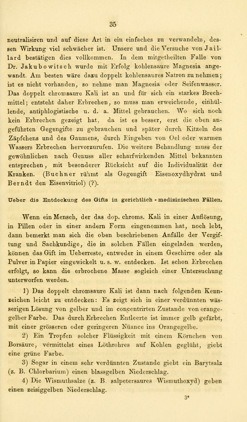 neutralisiren und auf diese Art in ein einfaches zu verwandeln, des- sen Wirkung viel schwächer ist. Unsere und die Versuche von Jail- lard bestätigen dies vollkommen. In dem mit.getheilten Falle von Dr. Jakubowitsch wurde mit Erfolg kohlensaure Magnesia ange- wandt. Am besten wäre dazu doppelt kohlensaures Natron zunehmen; ist es nicht vorhanden, so nehme man Magnesia oder Seifenwasser. Das doppelt ehromsaure Kali ist an und für sich ein starkes Brech- mittel; entsteht daher Erbrechen, so muss man erweichende, einhül- lende, antiphlogistische u. d. a. Mittel gebrauchen. Wo sich noch kein Erbrechen gezeigt hat, da ist es besser, erst die oben an- geführten Gegengifte zu gebrauchen und später durch Kitzeln des Zäpfchens und des Gaumens, durch Eingeben von Oel oder warmen Wassers Erbrechen hervorzurufen. Die weitere Behandlung muss der gewöhnlichen nach Genuss aller ßcharfwirkenden Mittel bekannten entsprechen, mit besonderer Rücksicht auf die Individualität der Kranken. (Buchner rühmt als Gegengift Eisenoxydhydrat und Berndt den Eisenvitriol) (?). Ueber die Entdeckung des Gifts in gerichtlich - medizinischen Fällen. Wenn ein Mensch, der das dop. chroms. Kali in einer Auflösung, in Pillen oder in einer andern Form eingenommen hat, noch lebt, dann bemerkt man sich die oben beschriebenen Anfälle der Vergif- tung und Sachkundige, die in solchen Fällen eingeladen werden, können das Gift im Ueberreste, entweder in einem Geschirre oder als Pulver in Papier eingewickelt u. s. w. entdecken. Ist schon Erbrechen erfolgt, 80 kann die erbrochene Masse sogleich einer Untersuchung unterworfen werden. 1) Das doppelt chromsaure Kali ist dann nach folgenden Kenn- zeichen leicht zu entdecken: Es zeigt sich in einer verdünnten wäs- serigen Lösung von gelber und im concentrirten Zustande von orange- gelber Farbe. Das durch Erbrechen Entleerte ist immer gelb gefärbt, mit einer grösseren oder geringeren Nuance ins Orangegelbe. 2) Ein Tropfen solcher Flüssigkeit mit einem Körnchen von Borsäure, vermittelst eines Lüthrohres auf Kohlen geglüht, gicbt eine grüne Farbe. 3) Sogar in einem sehr verdünnten Zustande giebt ein Barytsalz (z. B. Chlorbariuni) einen blassgelben Niedcrscldag. 4) Die Wisnmthsalze (z. B. salpetersaures Wismuthoxyd) geben einen zeisiggelben Niederschlag. 3*