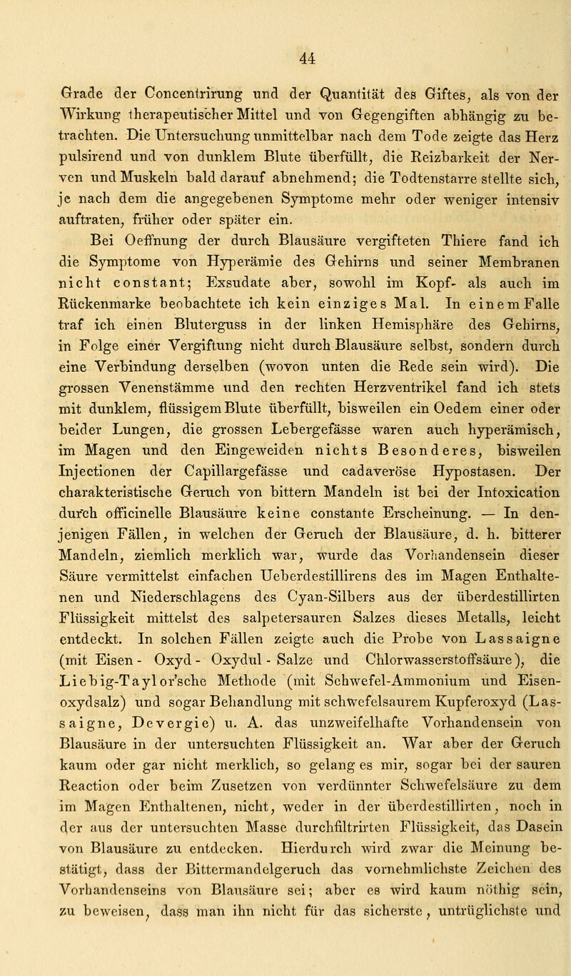 Grade der Concentrirung und der Quantität des Giftes, als von der Wirkung therapeutischer Mittel und von Gegengiften abhängig zu be- trachten. Die Untersuchung unmittelbar nach dem Tode zeigte das Herz pulsirend und von dunklem Blute überfüllt, die Reizbarkeit der Ner- ven und Muskeln bald darauf abnehmend; die Todtenstarre stellte sich, je nach dem die angegebenen Symptome mehr oder weniger intensiv auftraten, früher oder später ein. Bei Oeffnung der durch Blausäure vergifteten Thiere fand ich die Symptome von Hyperämie des Gehirns und seiner Membranen nicht constaut; Exsudate aber, sowohl im Kopf- als auch im Rückenmarke beobachtete ich kein einziges Mal. In einem Falle traf ich. einen Bluterguss in der linken Hemisphäre des Gehirns, in Folge einer Vergiftung nicht durch Blausäure selbst, sondern durch eine Verbindung derselben (wovon unten die Rede sein wird). Die grossen Venenstämme und den rechten Herzventrikel fand icb stets mit dunklem, flüssigem Blute überfüllt, bisweilen ein Oedem einer oder beider Lungen, die grossen Lebergefässe waren auch hyperämisch, im Magen und den Eingeweiden nichts Besonderes, bisweilen Injectionen der Capillargefässe und cadaverÖse Hypostasen. Der charakteristische Geruch von bittern Mandeln ist bei der Intoxication durch officinelle Blausäure keine constante Erscheinung. — In den- jenigen Fällen, in welchen der Geruch der Blausäure, d. h. bitterer Mandeln, ziemlich merklich war, wurde das Vorhandensein dieser Säure vermittelst einfachen Ueberdestillirens des im Magen Enthalte- nen und Niederschiagens des Cyan-Silbers aus der überdestillirten Flüssigkeit mittelst des salpetersauren Salzes dieses Metalls, leicht entdeckt. In solchen Fällen zeigte auch die Probe von Lassaigne (mit Eisen - Oxyd - Oxydul - Salze und ChlorwasserstofFsäure), die Liebig-Taylor'sche Methode (mit Schwefel-Ammonium und Eisen- oxydsalz) und sogar Behandlung mit schwefelsaurem Kupferoxyd (Las- saigne, Devergie) u. A. das unzweifelhafte Vorhandensein von Blausäure in der untersuchten Flüssigkeit an. War aber der Geruch kaum oder gar nicht merklich, so gelang es mir, sogar bei der sauren Reaction oder beim Zusetzen von verdünnter Schwefelsäure zu dem im Magen Enthaltenen, nicht, weder in der überdestillirten, noch inj der aus der untersuchten Masse durchfiltrirten Flüssigkeit, das Dasein von Blausäure zu entdecken. Hierdurch wird zwar die Meinung be- stätigt, dass der Bittermandclgeruch das vornehmlichste Zeichen des Vorhandenseins von Blausäure sei; aber es wird kaum nrithig sein, zu beweisen, dass man ihn nicht für das sicherste, untrüglichste und