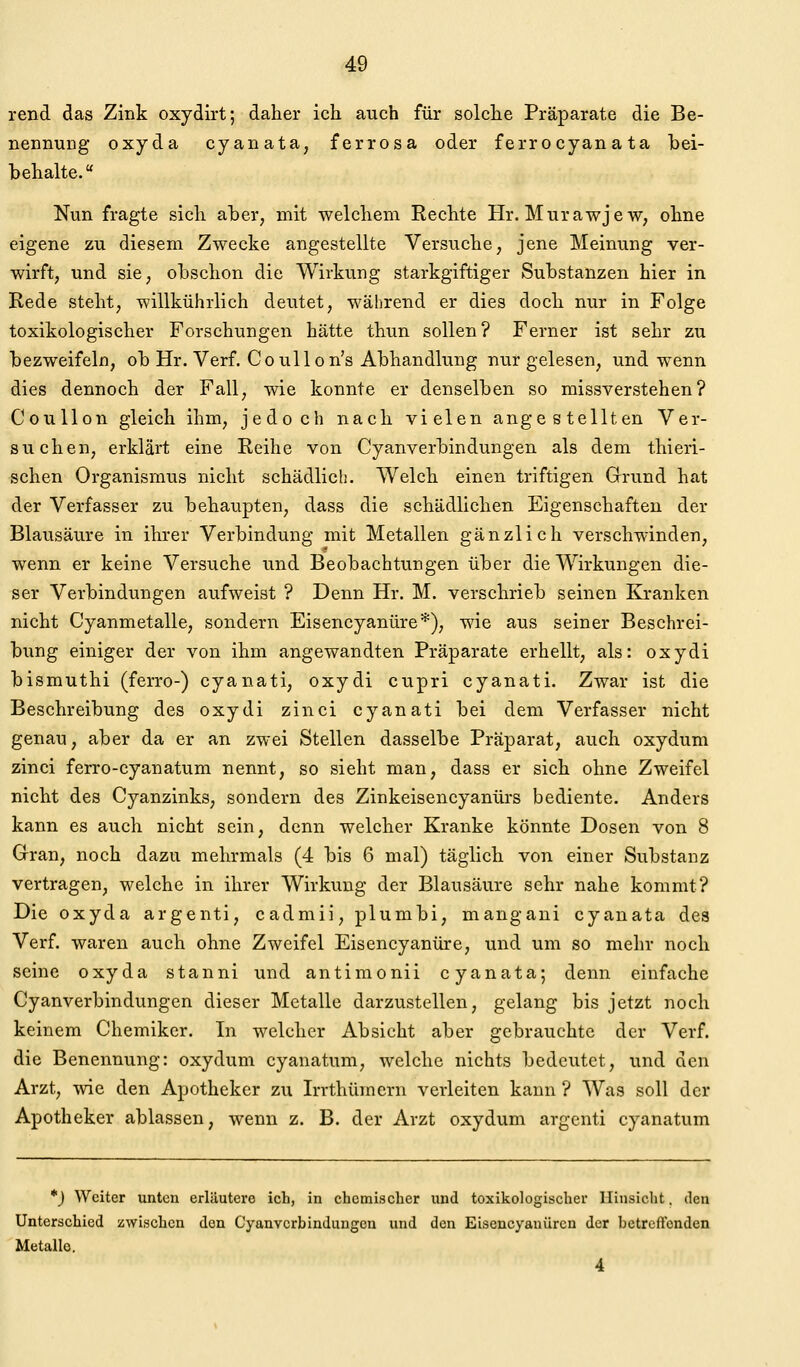 rend das Zink oxydirt; daher ich auch für solche Präparate die Be- nennung oxyda cyanata, ferrosa oder ferrocyanata bei- behalte. Nun fragte sich aber, mit welchem Rechte Hr. Murawjew, ohne eigene zu diesem Zwecke angestellte Versuche, jene Meinung ver- wirft, und sie, obschon die Wirkung starkgiftiger Substanzen hier in Rede steht, willkührlich deutet, während er dies doch nur in Folge toxikologischer Forschungen hätte thun sollen? Ferner ist sehr zu bezweifeln, ob Hr. Verf. CouUon's Abhandlung nur gelesen, und wenn dies dennoch der Fall, wie konnte er denselben so missverstehen? Coullon gleich ihm, jedoch nach vielen angestellten Ver- suchen, erklärt eine Reihe von Cyanverbindungen als dem thieri- schen Organismus nicht schädlicli. Welch einen triftigen Grund hat der Verfasser zu behaupten, dass die schädlichen Eigenschaften der Blausäure in ihrer Verbindung mit Metallen gänzlich verschwinden, wenn er keine Versuche und Beobachtungen über die Wirkungen die- ser Verbindungen aufweist ? Denn Hr. M. verschrieb seinen Kranken nicht Cyanmetalle, sondern Eisencyanüre*), wie aus seiner Beschrei- bung einiger der von ihm angewandten Präparate erhellt, als: oxydi bismuthi (ferro-) cyanati, oxydi cupri cyanati. Zwar ist die Beschreibung des oxydi zinci cyanati bei dem Verfasser nicht genau, aber da er an zwei Stellen dasselbe Präparat, auch oxydum zinci ferro-cyanatum nennt, so sieht man, dass er sich ohne Zweifel nicht des Cyanzinks, sondern des Zinkeisencyanürs bediente. Anders kann es auch nicht sein, denn welcher Kranke könnte Dosen von 8 Gran, noch dazu mehrmals (4 bis 6 mal) täglich von einer Substanz vertragen, welche in ihrer Wirkung der Blausäure sehr nahe kommt? Die oxyda argenti, cadmii, plumbi, mangani cyanata des Verf. waren auch ohne Zweifel Eisencyanüre, und um so mehr noch seine oxyda stanni und antimonii cyanata; denn einfache Cyanverbindungen dieser Metalle darzustellen, gelang bis jetzt noch keinem Chemiker. In welcher Absicht aber gebrau.chtc der Verf. die Benennung: oxydum cyanatum, welche nichts bedeutet, und den Arzt, wie den Apotheker zu Irrthümern verleiten kann ? Was soll der Apotheker ablassen, wenn z. B. der Arzt oxydum argenti cyanatum *j Weiter unten erlilutero ich, in chemischer und toxikologischer Hinsicht, den Unterschied zwischen den Cyanverbindungen und den Eisencyanüren der bctreftonden Metalle. 4