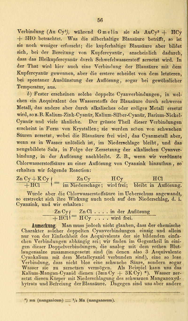 Verbindung (Au CySJ^ während Gmelin sie als AuCy^ -f HCy -f- 3H0 betrachtet. Was die silberhaltige Blausäure betrifft, so ist sie noch weniger erforscht; die kupferhaltige Blausäure aber bildet sich, bei der Bereitung von Kupfercyanür, anscheinlich dadurch, dass das Bleikupfercyanür durch Schwefelwasserstoff zersetzt wird. In der That wird hier auch eine Verbindung der Blausäure mit dem Kupfercyanür gewonnen, aber die erstere scheidet von dem letzteren, bei spontaner Ausdünstung der Auflösung, sogar bei gewöhnlicher Temperatur, aus. h) Fester erscheinen solche doppelte Cyanverbindungen, in wel- chen ein Aequivalent des Wasserstoffs der Blausäure durch schweres Metall, das andere aber durch alkalisches oder erdiges Metall ersetzt wird, so z. B. Kalium-Zink-Cyanür, Kalium-Silber-Cyanür, Barium-Nickel- Cyanür und viele ähnliche. Der grösste Theil dieser Verbindungen erscheint in Form von Krystallen; sie werden schon von schwachen Säuren zersetzt, wobei die Blausäure frei wird, das Cyanmetall aber, wenn es in Wasser unlöslich ist, im Niederschlage bleibt, und das neugebildete Salz, in Folge der Zersetzung der alkalischen Cyanver- bindung, in der Auflösung nachbleibt. Z. B., wenn wir verdünnte Chlorwasserstoffsäure zu einer Auflösung von Cyanzink hinzuthun, so erhalten wir folgende Reaction: ZnCy-fKCy j ZnCy HCy HCl -[-HCl ) im Niederschage; wird frei; bleibt in Auflösung. Wurde aber die Chlorwasserstoffsäure im Ueberschuss angewandt, so erstreckt sich ihre Wirkung auch noch auf den Niederschlag, d. i. Cyanzink, und wir erhalten: Zn Cy I Zn Cl . . . . in der Auflösung + HCli= HCy .... wird frei. Anmerkung. Manmuss jedoch nicht glauben, dass der chemische Charakter solcher doppelten Cyanverbindungen einzig und allein nur von der Einfachheit des Aequivalents der sie bildenden einfa- chen Verbindungen abhängig sei; wir finden im Gegentheil in eini- gen dieser Doppelverbiudungen, die analog mit dem rothen Blut- laugensalze zusammengesetzt sind (in denen also 3 Aequivalente Cyankalium mit dem Metallcyanid verbunden sind), eine so lose Verbindung, dass nicht blos eine schwache Säure, sondern sogar Wasser sie zu zersetzen vermögen. Als Beispiel kann uns das Kalium-Mangan-Cyanid dienen (3mnCy -|- 3KCy) *). Wasser zer- setzt diesen Körper mit Niederschlagung des schwarzen Manganoxyd- hytrats und Befreiung der Blausäure. Dagegen sind uns aber andere *) mn (manganicutn) zzz. Vs Mn (manganosum).