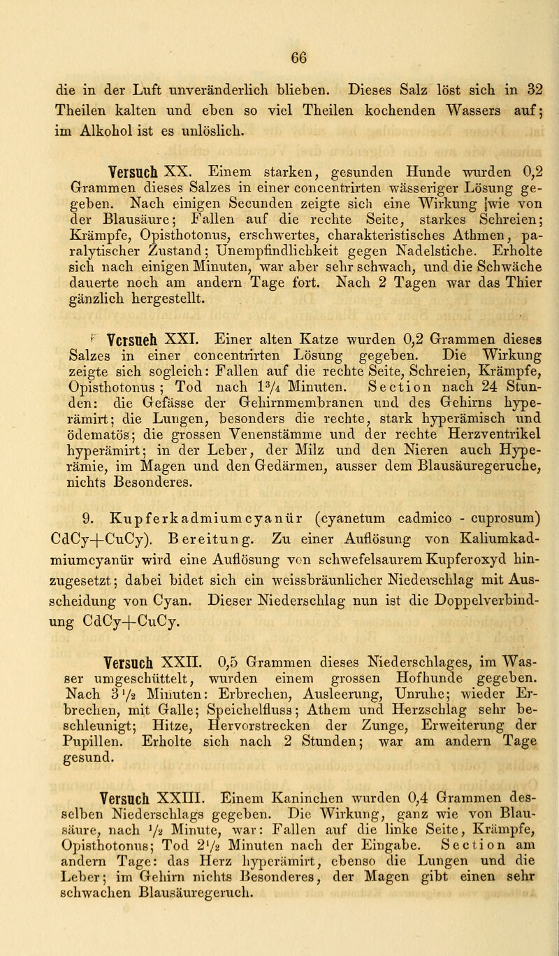 die in der Luft unveränderlich blieben. Dieses Salz löst sich in 32 Theilen kalten und eben so viel Theilen kochenden Wassers auf; im Alkohol ist es unlöslich. Versuch XX. Einem starken, gesunden Hunde wurden 0,2 Grammen dieses Salzes in einer concentrirten wässeriger Lösung ge- geben. Nach einigen Secunden zeigte sich eine Wirkung |wie von der Blausäure; Fallen auf die rechte Seite, starkes Schreien; Krämpfe, Opisthotonus, erschwertes, charakteristisches Athmen, pa- ralytischer Zustand; ünempfindlichkeit gegen Nadelstiche. Erholte sich nach einigen Minuten, war aber sehr schwach, und die Schwäche dauerte noch am andern Tage fort. Nach 2 Tagen war das Thier gänzlich hergestellt. ^ Versuch XXI. Einer alten Katze wurden 0,2 Grammen dieses Salzes in einer concentrirten Lösung gegeben. Die Wirkung zeigte sich sogleich: Fallen auf die rechte Seite, Schreien, Krämpfe, Opisthotonus; Tod nach l^i Minuten. Section nach 24 Stun- den: die Gefässe der Gehirnmembranen und des Gehirns hype- rämirt; die Lungen, besonders die rechte, stark hyperämisch und ödematös; die grossen Venenstämme und der rechte Herzventrikel hyperämirt; in der Leber, der Milz und den Nieren auch Hype- rämie, im Magen und den Gedärmen, ausser dem Blausäuregeruche, nichts Besonderes. 9. Kupferkadmiumcyanür (cyanetum cadmico - cuprosum) CdCy-j-CuCy). Bereitung. Zu einer Auflösung von Kaliumkad- miumcyanür wird eine Auflösung von schwefelsaurem Kupferoxyd hin- zugesetzt; dabei bidet sich ein weissbräunlicher Niederschlag mit Aus- scheidung von Cyan. Dieser Niederschlag nun ist die Doppelverbind- ung CdCy+CuCy. Versuch XXH. 0,5 Grammen dieses Niederschlages, im Was- ser umgeschüttelt, wurden einem grossen Hofhunde gegeben. Nach 3'/2 Minuten: Erbrechen, Ausleerung, Unruhe; wieder Er- brechen, mit Galle; Speichelfluss; Athem und Herzschlag sehr be- schleunigt; Hitze, Hervorstrecken der Zunge, Erweiterung der Pupillen. Erholte sich nach 2 Stunden; war am andern Tage gesund. Versuch XXHI. Einem Kaninchen wurden 0,4 Grammen des- selben Niederschlags gegeben. Die Wirkung, ganz wie von Blau- säure, nach V^ Minute, war: Fallen auf die linke Seite, Krämpfe, Opisthotonus; Tod 2'/2 Minuten nach der Eingabe. Section am andern Tage: das Herz hyperämirt, ebenso die Lungen und die Leber; im Gehirn nichts Besonderes, der Magen gibt einen sehr schwachen Blausäuregeruch.