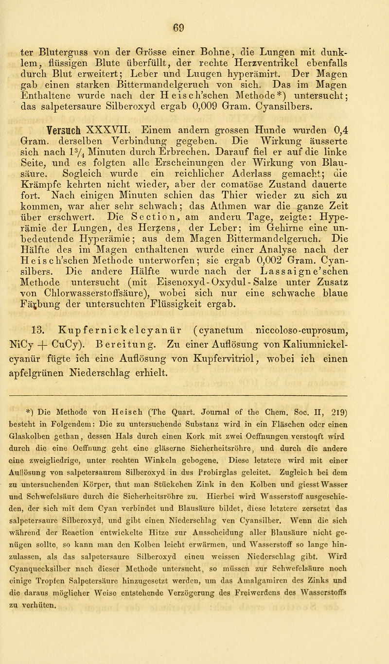 ter Bluterguss von der Grösse einer Bohne, die Lungen mit dunk- lem, flüssigen Blute überfüllt, der rechte Herzventrikel ebenfalls durch Blut erweitert; Leber und Luugen hyperämirt. Der Magen gab einen starken Bittermandelgeruch von sich. Das im Magen Enthaltene wurde nach der Heisch'schen Methode*) untersucht; das salpetersaure Silberoxyd ergab 0,009 Gram. Cyansilbers. Versuch XXXVII. Einem andern grossen Hunde wurden 0,4 Gram, derselben Verbindung gegeben. Die Wirkung äusserte sich nach lYj Minuten durch Erbrechen. Darauf fiel er auf die linke Seite, und es folgten alle Erscheinungen der Wirkung von Blau- säure. Sogleich wurde ein reichlicher Aderlass gemacht; die Krämpfe kehrten nicht wieder, aber der comatöse Zustand dauerte fort. Nach einigen Minuten schien das Thier wieder zu sich zu kommen, war aber sehr schwach; das Athmen war die ganze Zeit über erschwert. Die Sectiouj am andern Tage, zeigte: Hype- rämie der Lungen, des Herzens, der Leber; im Gehirne eine un- hedeutende Hyperämie; aus dem Magen Bittermandelgeruch. Die Hälfte des im Magen enthaltenen wurde einer Analyse nach der Heis ch'schen Methode unterworfen; sie ergab 0,002 Gram. Cyan- silbers. Die andere Hälfte wurde nach der Lassaigne'schen Methode untersucht (mit Eisenoxyd-Oxydul-Salze unter Zusatz von ChlorwasserstofFsäure), wobei sich nur eine schwache blaue Fä^jbung der untersuchten Flüssigkeit ergab. 13. Kupfernickelcyanür (cyanetum niccoloso-cuprosum, NiCy-|-CuCy). Bereitung. Zu einer Auflösung vonKaliumnickel- cyanür fügte ich eine Auflösung von Kupfervitriol, wobei ich einen apfelgrünen Niederschlag erhielt. *) Die Methode von Pleisch (The Quart. Journal of the Chera, Soc. II, 219) besteht in Folgendem: Die zu untersuchende Substanz wird in ein Flaschen oder einen Glaskolben gethan, dessen Hals durch einen Kork mit zwei OefFnungen verstoqft wird durch die eine OefFiiung geht eine gläserne Sicherheitsröhre, und durch die andere eine zweigliedrige, unter rechten Winkeln gebogene. Diese letztere wird mit einer Aullüsung von salpetersaurem Silberoxyd in dus Probirglas geleitet. Zugleich bei dem zu untersuchenden Körper, thut man Stückchen Zink in den Kolben und giesst Wasser und Schwefelsäure dui'ch die Sicherheitsröhre zu. Hierbei wird Wasserstoff ausgeschie- den, der sich mit dem Cyan verbindet und Blausäure bildet, diese letztere zersetzt das salpetersaure Silberoxyd, und gibt einen Niederschlag ven Cyansilber. Wenn die sich während der Reaction entwickelte Hitze zur Ausscheidung aller Blausäure nicht ge- nügen sollte, so kann man den Kolben leicht erwärmen, und Wasserstoff so lange hin- zulassen, als das salpetersaure Silberoxyd eincu weissen Niederschlag gibt. Wird Cyanquecksilbcr nach dieser Methode untersucht, so müssen zur Schwefelsäure noch einige Tropfen Salpetersäure hinzugesetzt werden, um das Amalgamircn des Zinks und die daraus möglicher Weise entstehende Verzögerung des Freiwerdens des Wasserstoffs zu verhüten.