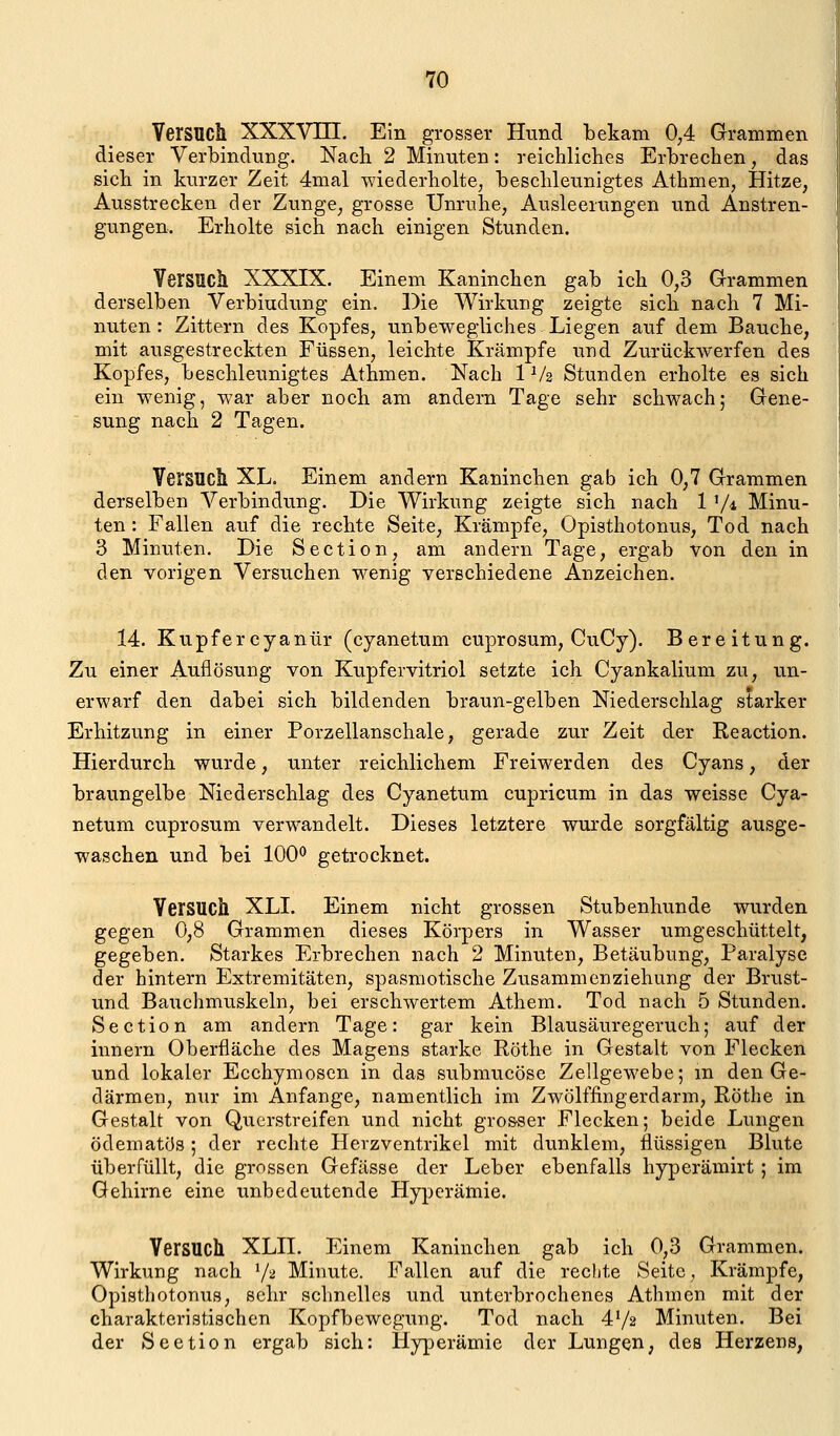 Versuch XXXVm. Ein grosser Hund bekam 0^4 Grammen dieser Verbindung. Nach 2 Minuten: reichliches Erbrechen, das sich in kurzer Zeit 4mal wiederholte, beschleunigtes Athnien, Hitze, Ausstrecken der Zunge, grosse Unruhe, Ausleerungen und Anstren- gungen. Erholte sich nach einigen Stunden. Versuch XXXIX. Einem Kaninchen gab ich 0,3 Grammen derselben Verbindung ein. Die Wirkung zeigte sich nach 7 Mi- nuten: Zittern des Kopfes, unbewegliches Liegen auf dem Bauche, mit ausgestreckten Füssen, leichte Krämpfe und Zurückwerfen des Kopfes, beschleunigtes Athmen. Nach 1 V2 Stunden erholte es sich ein wenig, war aber noch am andern Tage sehr schwach; Gene- sung nach 2 Tagen. Versuch XL. Einem andern Kaninchen gab ich 0,7 Grammen derselben Verbindung. Die Wirkung zeigte sich nach 1 V-i Minu- ten : Fallen auf die rechte Seite, Krämpfe, Opisthotonus, Tod nach 3 Minuten. Die Section, am andern Tage, ergab von den in den vorigen Versuchen wenig verschiedene Anzeichen. 14. Kupfercyanür (cyanetum cuprosum, CuCy). Bereitung. Zu einer Auflösung von Kupfervitriol setzte ich Cyankalium zu, un- erwarf den dabei sich bildenden braun-gelben Niederschlag starker Erhitzung in einer Porzellanschale, gerade zur Zeit der Reaction. Hierdurch wurde, unter reichlichem Freiwerden des Cyans, der braungelbe Niederschlag des Cyanetum cupricum in das weisse Cya- netum cuprosum verwandelt. Dieses letztere wurde sorgfältig ausge- waschen und bei 100*^ getrocknet. Versuch XLI. Einem nicht grossen Stubenhunde wurden gegen 0,8 Grammen dieses Körpers in Wasser umgeschüttelt, gegeben. Starkes Erbrechen nach 2 Minuten, Betäubung, Paralyse der hintern Extremitäten, spasraotische Zusammenziehung der Brust- und Bauchmuskeln, bei erschwertem Athem. Tod nach 5 Stunden, Section am andern Tage: gar kein Blausäuregeruch; auf der innern Oberfläche des Magens starke Röthe in Gestalt von Flecken und lokaler Ecchymoscn in das submucöse Zellgewebe; m den Ge- därmen, nur im Anfange, namentlich im Zwölffingerdarm, Röthe in Gestalt von Querstreifen und nicht grosser Flecken; beide Lungen ödematös ; der rechte Herzventrikel mit dunklem, flüssigen Blute überfüllt, die grossen Gefässe der Leber ebenfalls hyperämirt ; im Gehirne eine unbedeutende Hyperämie. Versuch XLH. Einem Kaninchen gab ich 0,3 Grammen. Wirkung nach '^ Minute. Fallen auf die rechte Seite, Krämpfe, Opisthotonus, sehr schnelles und unterbrochenes Athmen mit der charakteristischen Kopfbewegung. Tod nach 472 Minuten. Bei der Section ergab sich: Hyperämie der Lungen, des Herzens,