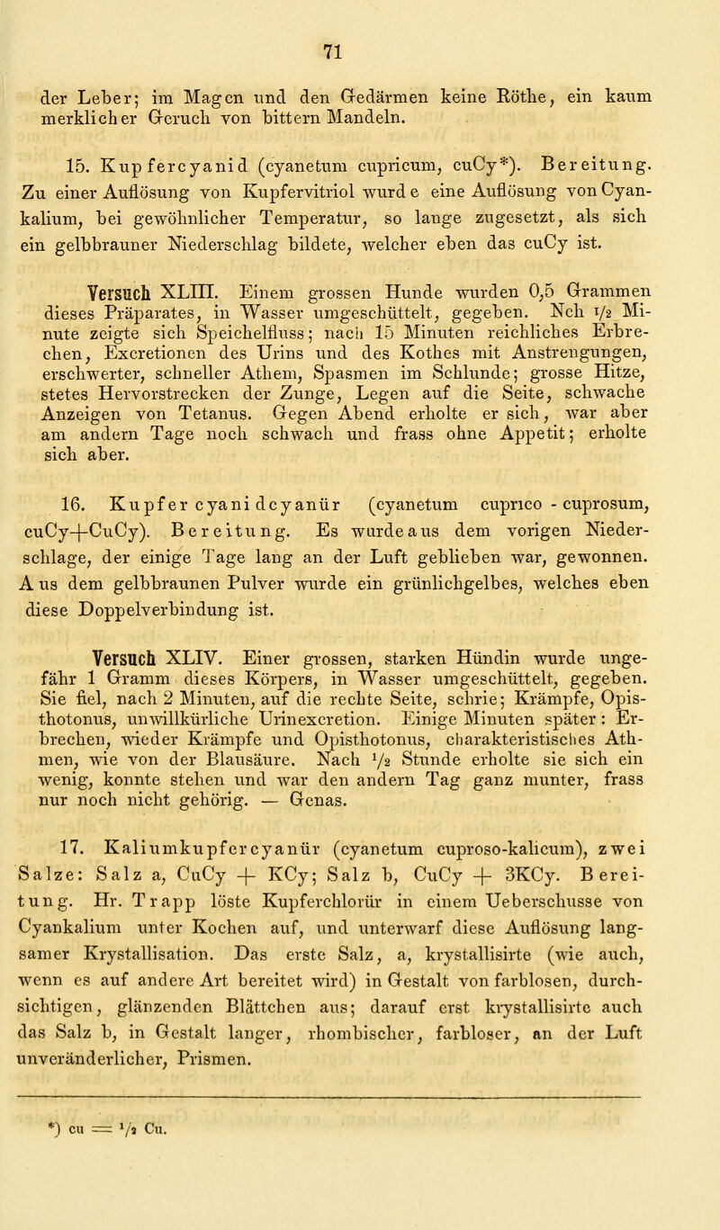 der Leber; im Magen imd den G-edärmen keine Röthe, ein kaum merklicher Grcruch von bittern Mandeln. 15. Kupfercyanid (cyanetum cupricum; cuCy*). Bereitung. Zu einer Auflösung von Kupfervitriol wurd e eine Auflösung von Cyan- kalium, bei gewöhnlicher Temperatur, so lange zugesetzt, als sich ein gelbbrauner Niederschlag bildete, welcher eben das cuCy ist. Versuch XLIII. Einem grossen Hunde wurden 0,5 Grammen dieses Präparates, in Wasser umgeschüttelt, gegeben. Nch V2 Mi- nute zeigte sich Speichelfluss; nach 15 Minuten reichliches Erbre- chen, Excretionen des Urins und des Kothes mit Anstrengungen, erschwerter, schneller Athem, Spasmen im Schlünde; grosse Hitze, stetes Hervorstrecken der Zunge, Legen auf die Seite, schwache Anzeigen von Tetanus. Gregen Abend erholte er sich, war aber am andern Tage noch schwach und frass ohne Appetit; erholte sich aber. 16. Kupfer cyani dcyanür (cyanetum cuprico - cuprosum, cuCy-|-CuCy). Bereitung. Es wardeaus dem vorigen Nieder- schlage, der einige Tage lang an der Luft geblieben war, gewonnen. A US dem gelbbraunen Pulver wurde ein grünlichgelbes, welches eben diese Doppelverbicdung ist. Versuch XLIV. Einer grossen, starken Hündin wurde unge- fähr 1 Gramm dieses Körpers, in Wasser umgeschüttelt, gegeben. Sie fiel, nach 2 Minuten, auf die rechte Seite, schrie; Krämpfe, Oj)is- thotonus, unwillkürliche Urinexcretion. Einige Minuten später: Er- brechen, wieder Krämpfe und Opisthotonus, cliarakteristisclies Ath- men, wie von der Blausäure. Nach V2 Stunde erholte sie sich ein wenig, konnte stehen und war den andern Tag ganz munter, frass nur noch nicht gehörig. — Genas. 17. Kaliumkupfercyanür (cyanetum cuproso-kalicum), zwei Salze: Salz a, CuCy + KCy; Salz b, CiiCy + 3KCy. Berei- tung. Hr. Trapp löste Kupferchlorür in einem Ueberschusse von Cyankalium unter Kochen auf, und unterwarf diese Auflösung lang- samer Krystallisation. Das erste Salz, a, krystallisirte (wie auch, wenn es auf andere Art bereitet wird) in Gestalt von farblosen, durch- sichtigen, glänzenden Blättchen aus; darauf erst krystallisirte auch das Salz b, in Gestalt langer, rhombischer, farbloser, an der Luft unveränderlicher, Prismen. *) cu = V» Cii.