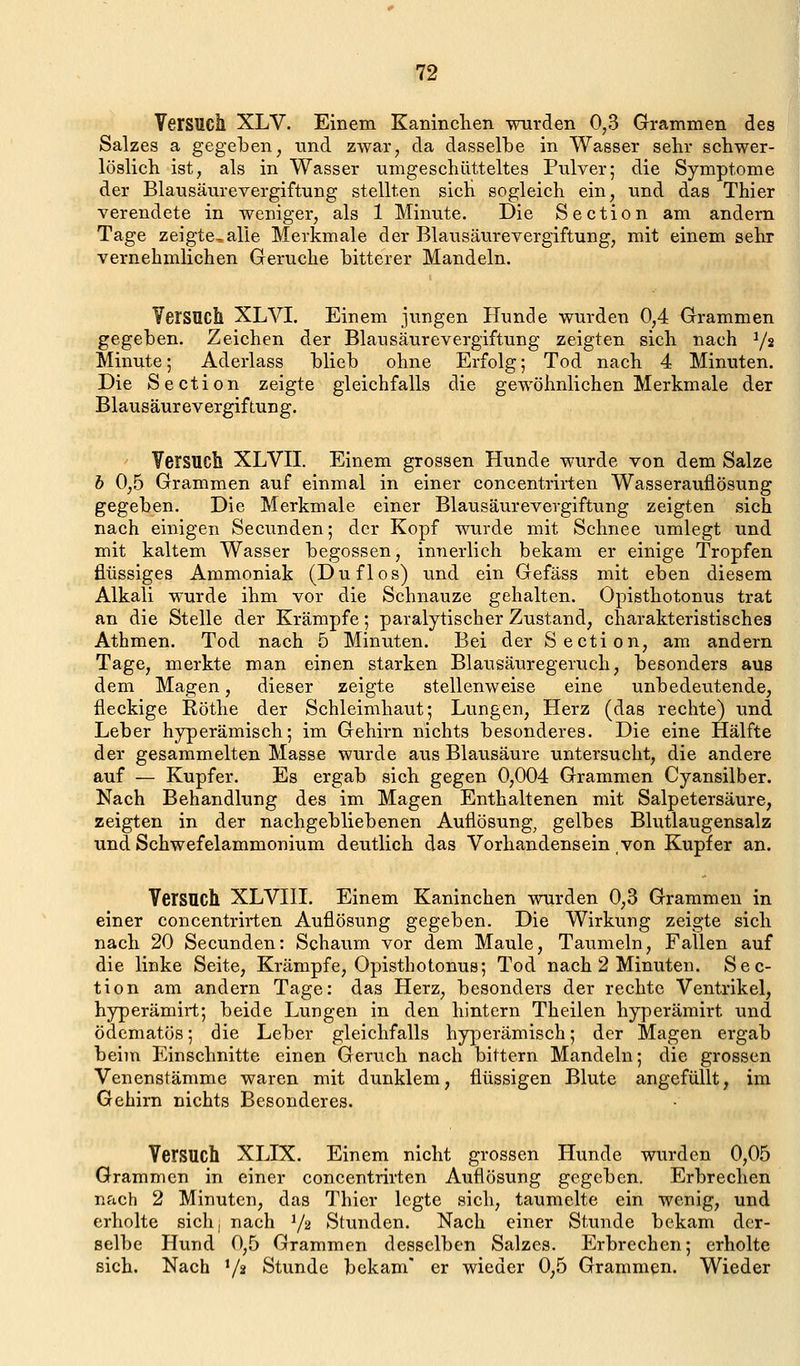 Versuch XLV. Einem Kaninclien wurden 0,3 Grammen des Salzes a gegeben, und zwar, da dasselbe in Wasser sehr schwer- löslich ist, als in Wasser umgeschütteltes Pulver; die Symptome der Blausäurevergiftung stellten sicH sogleich ein, und das Thier verendete in weniger, als 1 Minute. Die Section am andern Tage zeigte^alle Merkmale der Blausäurevergiftung, mit einem sehr vernehmlichen Gerüche bitterer Mandeln. Versuch XLVI. Einem jungen Hunde wurden 0,4 Grammen gegeben. Zeichen der Blausäurevergiftung zeigten sich nach Y^ Minute; Aderlass blieb ohne Erfolg; Tod nach 4 Minuten. Die Section zeigte gleichfalls die gewöhnlichen Merkmale der Blausäurevergiftung. Versuch XLVII. Einem grossen Hunde wurde von dem Salze h 0,5 Grammen auf einmal in einer concentrirten Wasserauflösung gegeben. Die Merkmale einer Blausäurevergiftung zeigten sich nach einigen Secunden; der Kopf wurde mit Schnee umlegt und mit kaltem Wasser begossen, innerlich bekam er einige Tropfen flüssiges Ammoniak (Du flos) und ein Gefäss mit eben diesem Alkali wurde ihm vor die Schnauze gehalten. Opisthotonus trat an die Stelle der Krämpfe; paralytischer Zustand, charakteristisches Athmen. Tod nach 5 Minuten. Bei der Section, am andern Tage, merkte man einen starken Blausäuregeruch, besonders aus dem Magen, dieser zeigte stellenweise eine unbedeutende, fleckige Röthe der Schleimhaut; Lungen, Herz (das rechte) und Leber hjrperämisch; im Gehirn nichts besonderes. Die eine Hälfte der gesammelten Masse wurde aus Blausäure untersucht, die andere auf — Kupfer. Es ergab sich gegen 0,004 Grammen Cyansilber. Nach Behandlung des im Magen Enthaltenen mit Salpetersäure, zeigten in der nachgebliebenen Auflösung, gelbes Blutlaugensalz und Schwefelammonium deutlich das Vorhandensein von Kupfer an. Versuch XLVIII. Einem Kaninchen wurden 0,3 Grammen in einer concentrirten Auflösung gegeben. Die Wirkung zeigte sich nach 20 Secunden: Schaum vor dem Maule, Taumeln, Fallen auf die linke Seite, Krämpfe, Opisthotonus; Tod nach 2 Minuten. Sec- tion am andern Tage: das Herz, besonders der rechte Ventrikel, hyperämirt; beide Lungen in den hintern Theilen hyperämirt und ödematös; die Leber gleichfalls hyperämisch; der Magen ergab beim Einschnitte einen Geruch nach bittern Mandeln; die grossen Venenstämme waren mit dunklem, flüssigen Blute angefüllt, im Gehirn nichts Besonderes. Versuch XLIX. Einem nicht grossen Hunde wurden 0,05 Grammen in einer concentrirten Auflösung gegeben. Erbrechen nach 2 Minuten, das Thier legte sich, taumelte ein wenig, und erholte sicli, nach 72 Stunden. Nach einer Stunde bekam der- selbe Hund 0,5 Grammen desselben Salzes. Erbrechen; erholte sich. Nach V^ Stunde bekam' er wieder 0,5 Grammen. Wieder