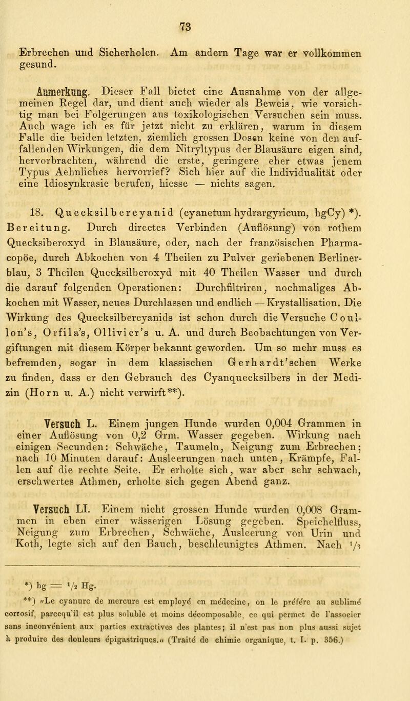 Erbrechen und Sicherholen. Am andern Tage war er vollkommen gesund. Anmerkung. Dieser Fall bietet eine Ausnahme von der allge- meinen Regel dar, und dient auch wieder als Beweis, wie vorsich- tig man bei Folgerungen aus toxikologischen Versuchen sein muss. Auch wage ich es für jetzt nicht zu erklären, warum in diesem Falle die beiden letzten, ziemlich grossen Dosen keine von den auf- fallenden Wirkungen, die dem Nitryltypus der Blausäure eigen sind, hervorbrachten, während die erste, geringere eher etwas jenem Typus Aehnliches hervorrief? Sich hier auf die Individualität oder eine Idiosynkrasie berufen, hiesse — nichts sagen. 18. Quecksilb ercyanid (cyanetum hydrargyricum, hgCy) *). Bereitung. Durch directes Verbinden (Auflösung) von rothem Quecksiberoxyd in Blausäure, oder, nach der französischen Pharma- copöe, durch Abkochen von 4 Theilen zu Pulver geriebenen Berliner- blau, 3 Theilen Quecksilberoxyd mit 40 Theilen Wasser und durch die darauf folgenden Operationen: Durchfiltriren, nochmaliges Ab- kochen mit Wasser, neues Durchlassen und endlich —Krystallisation. Die Wirkung des Quecksilbercyanids ist schon durch die Versuche C oul- lon's, Orfila's, Ollivier's U.A. und durch Beobachtungen von Ver- giftungen mit diesem Körper bekannt geworden. Um so mehr muss es befremden, sogar in dem klassischen Grerhardt'schen Werke zu finden, dass er den Gebrauch des Cyanquecksilbers in der Medi- zin (Hörn u. A.) nicht verwirft**). Versuch L. Einem jungen Hunde wurden 0,004 Grammen in einer Auflösung von 0,2 Grm. Wasser gegeben. Wirkung nach einigen Secunden: Schwäche, Taumeln, Neigung zum Erbrechen; nach 10 Minuten darauf: Ausleerungen nach unten, Krämpfe, Fal- len auf die rechte Seite. Er erholte sich, war aber sehr schwach, erschwertes Athmen, erholte sich gegen Abend ganz. Versuch LI. Einem nicht grossen Hunde wurden 0,008 Gram- men in eben einer wässerigen Lösung gegeben. Speichelfluss, Neigung zum Erbrechen, Schwäche, Ausleerung von Urin und Koth, legte sich auf den Bauch, beschleunigtes Athmen. Nach '/t *) hg = 1/2 Hg. **) Lc cyanurc de mcrcure est employd cn medecine, on Ic prdfcrc au sublimd corrosif, parcequ'il est plus soluble et moins decomposablc, cc qui pcrniet de Tassocicr Sans inconvenient aux parties extractives des plantcs; il n'est pas non plus aussi sujct h, produire des douleurs epigastriqucs.« (Traitd de chimic organique, t. I. p. 356.)